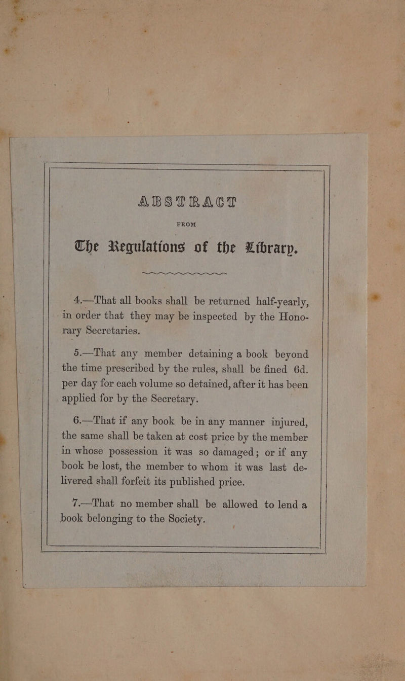 —- nS. ce ABSTRACT FROM Che Regulations of the Library. 4.—That all books shall be returned half-yearly, rary Secretaries. 5.—That any member detaining a book beyond the time prescribed by the rules, shall be fined 64d. per day for each volume so detained, after it has been applied for by the Secretary. 6.—That if any book be in any manner injured, the same shall be taken at cost price by the member in whose possession it was so damaged; or if any book be lost, the member to whom it was last de- livered shall forfeit its published price. 7.—That no member shall be allowed to lend a