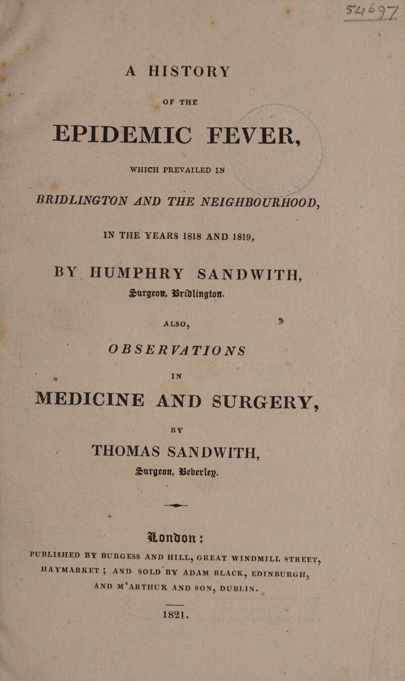 A HISTORY OF THE EPIDEMIC FEVER. WHICH PREVAILED IN -BRIDLINGTON AND THE NEIGHBO URHOOD, IN THE YEARS 1818 AND 1819, BY HUMPHRY SANDWITH, Surgeon, Bridlington. OBSERVATIONS MEDICINE AND SURGERY, » ‘THOMAS SAN DWITH, Surgeon, Beberley. — London : PUBLISHED BY BURGESS AND HILL, GREAT WINDMILL STREET, HAYMARKET 5; AND. SOLD BY ADAM BLACK, EDINBURGH, AND M‘ARTHUR AND SON, DUBLIN. _——. 1821.