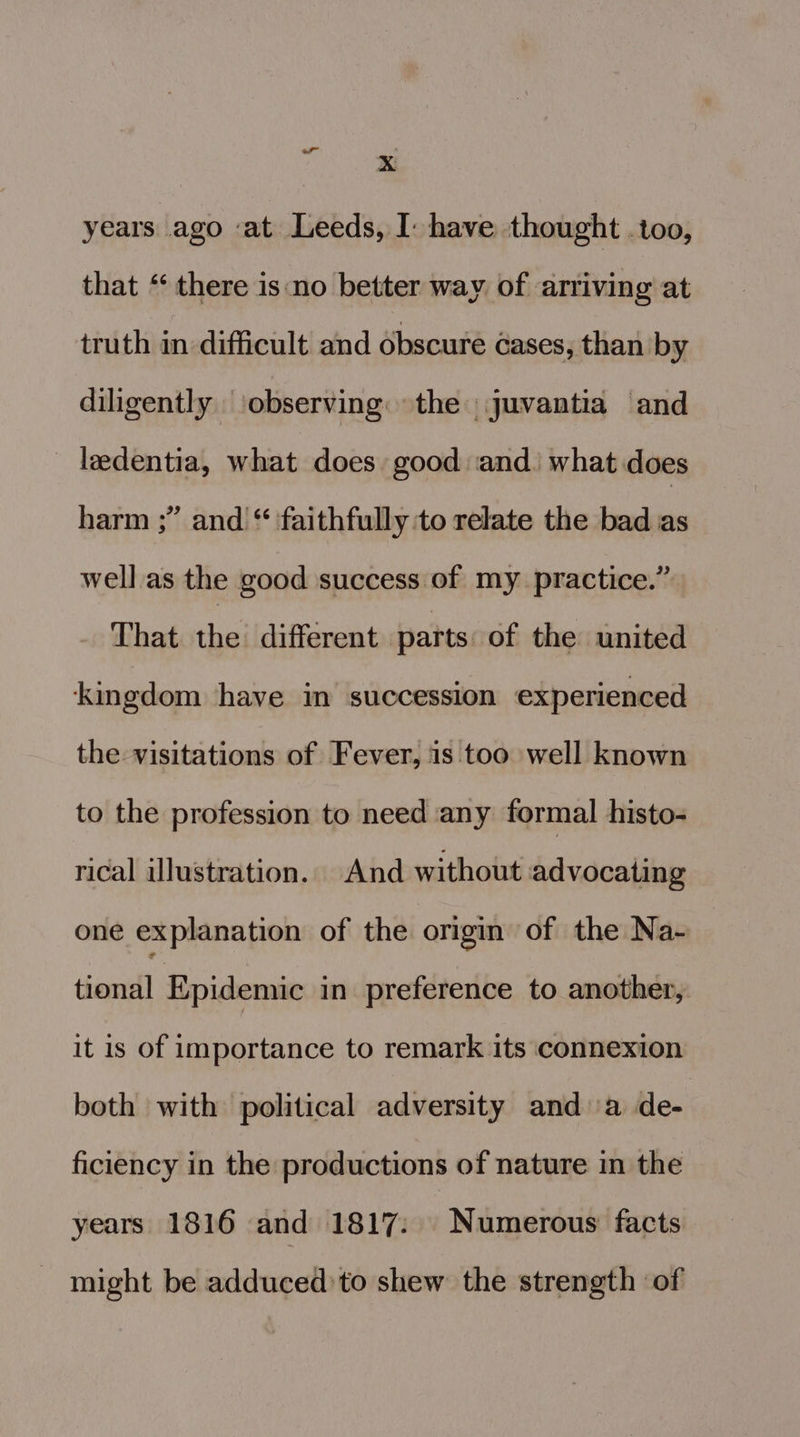 ‘ years ago ‘at Leeds, I have thought .too, that ** there is‘no better way of arriving at truth in difficult and obscure cases, than by diligently ‘observing. the juvantia and _ ledentia, what does good and: what does harm ;” and “ faithfully to relate the bad as well as the good success of my practice.” Thacotheildifiimen beabosersiGyshesiin sl kingdom have im succession experienced the visitations of Fever, is too well known to the profession to need any formal histo- rical illustration. And without advocating one explanation of the origin of the Na- tional Epidemic in preference to another, it is of importance to remark its connexion both with political adversity anda de- ficiency in the productions of nature in the years 1816 and 1817: Numerous facts might be adduced’to shew the strength of