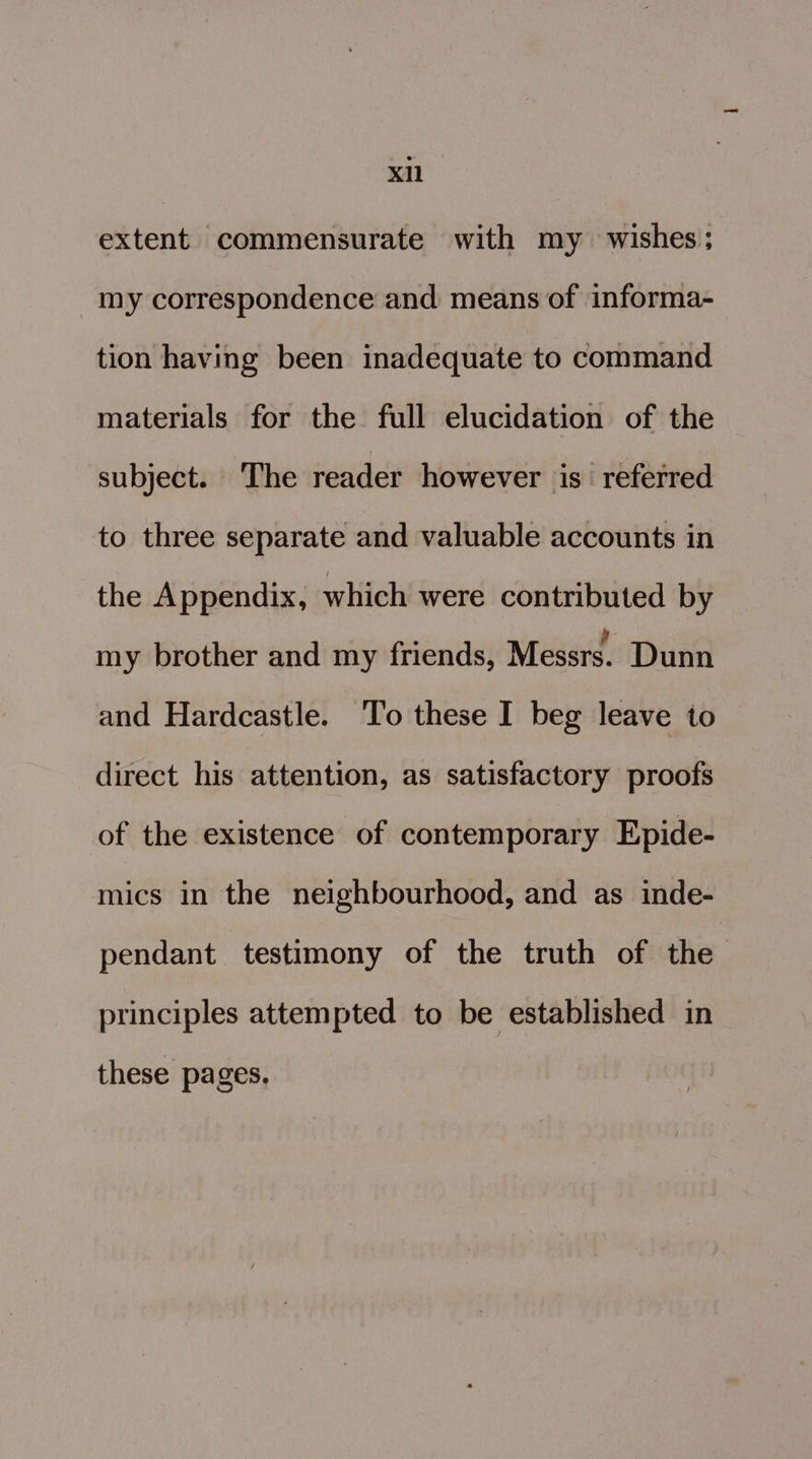 extent commensurate with my wishes; my correspondence and means of informa- tion having been inadequate to command materials for the full elucidation of the subject. The reader however is referred to three separate and valuable accounts in the Appendix, which were contributed by my brother and my friends, Messrs. Dunn and Hardcastle. To these I beg leave to direct his attention, as satisfactory proofs of the existence of contemporary Epide- mics in the neighbourhood, and as inde- pendant testimony of the truth of the principles attempted to be established in these pages,