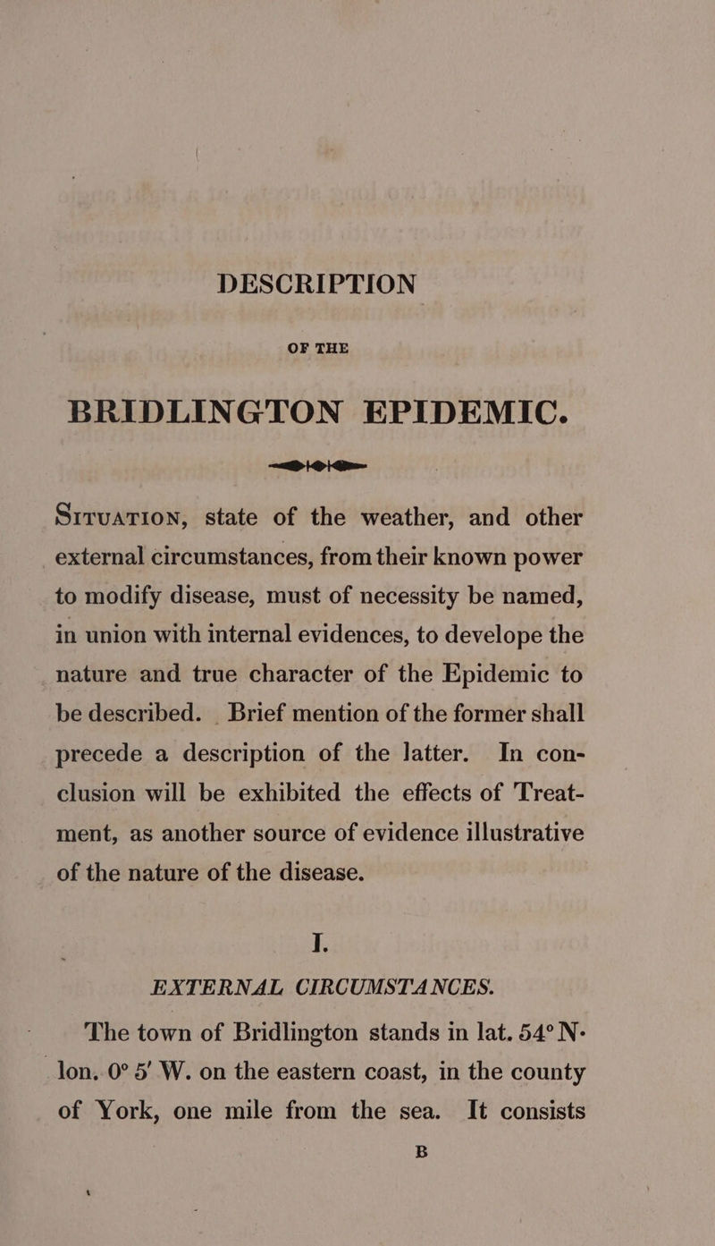 DESCRIPTION OF THE BRIDLINGTON EPIDEMIC. Poi SrruaTion, state of the weather, and other _external circumstances, from their known power to modify disease, must of necessity be named, in union with internal evidences, to develope the nature and true character of the Epidemic to be described. _ Brief mention of the former shall precede a description of the latter. In con- clusion will be exhibited the effects of 'Treat- ment, as another source of evidence illustrative of the nature of the disease. I. EXTERNAL CIRCUMSTANCES. The town of Bridlington stands in lat. 54° N- _lon..0° 5’ W. on the eastern coast, in the county of York, one mile from the sea. It consists