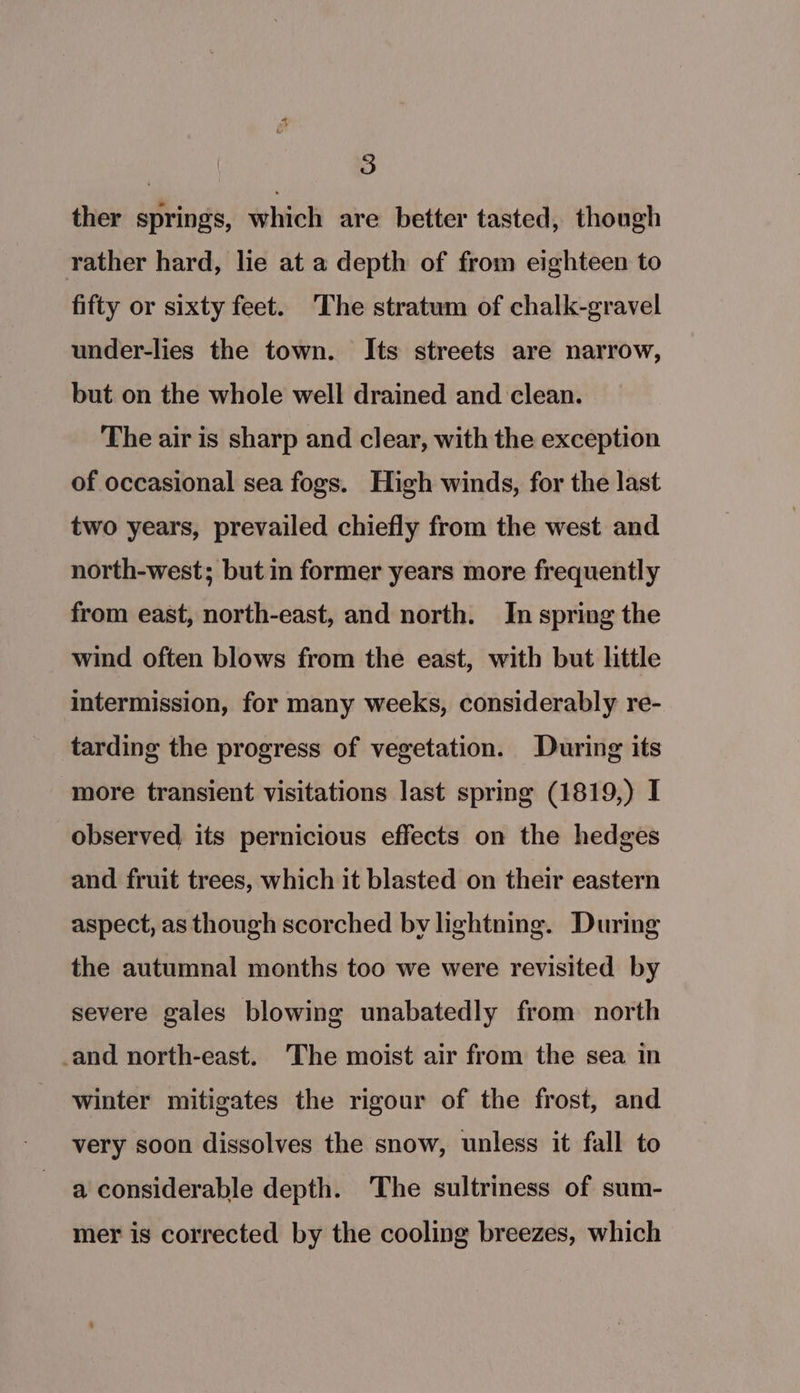 ther springs, which are better tasted, though rather hard, lie at a depth of from eighteen to fifty or sixty feet. ‘The stratum of chalk-gravel under-lies the town. Its streets are narrow, but on the whole well drained and clean. The air is sharp and clear, with the exception of occasional sea fogs. High winds, for the last two years, prevailed chiefly from the west and north-west; but in former years more frequently from east, north-east, and north. In spring the wind often blows from the east, with but little intermission, for many weeks, considerably re- tarding the progress of vegetation. During its ‘more transient visitations last spring (1819,) I observed its pernicious effects on the hedges and fruit trees, which it blasted on their eastern aspect, as though scorched by lightning. During the autumnal months too we were revisited by severe gales blowing unabatedly from north and north-east. The moist air from the sea in winter mitigates the rigour of the frost, and very soon dissolves the snow, unless it fall to a considerable depth. The sultriness of sum- mer is corrected by the cooling breezes, which