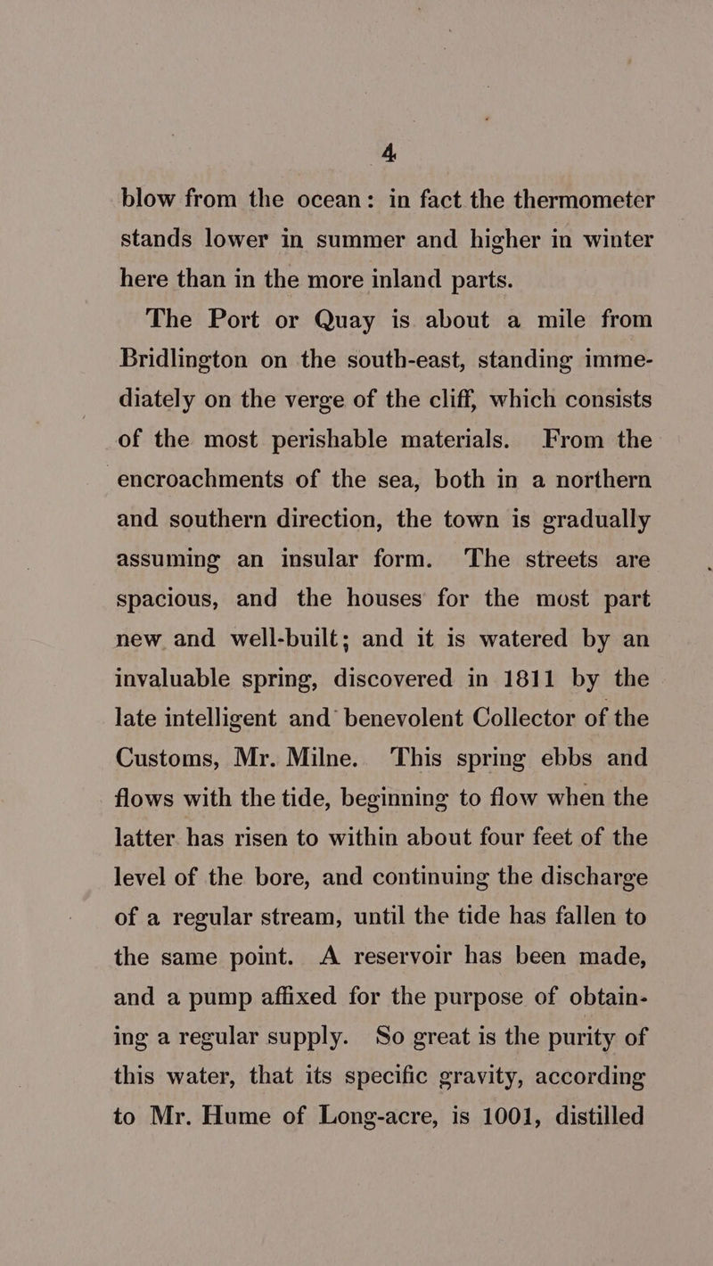 blow from the ocean: in fact the thermometer stands lower in summer and higher in winter here than in the more inland parts. The Port or Quay is about a mile from Bridlington on the south-east, standing imme- diately on the verge of the cliff, which consists of the most perishable materials. From the encroachments of the sea, both in a northern and southern direction, the town is gradually assuming an insular form. The streets are spacious, and the houses for the most part new and well-built; and it is watered by an invaluable spring, discovered in 1811 by the late intelligent and’ benevolent Collector of the Customs, Mr. Milne. This sprmg ebbs and flows with the tide, beginning to flow when the latter. has risen to within about four feet of the level of the bore, and continuing the discharge of a regular stream, until the tide has fallen to the same point. A reservoir has been made, and a pump affixed for the purpose of obtain- ing a regular supply. So great is the purity of this water, that its specific gravity, according to Mr. Hume of Long-acre, is 1001, distilled