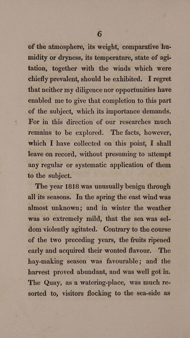 of the atmosphere, its weight, comparative hu- midity or dryness, its temperature, state of agi- tation, together with the winds which were chiefly prevalent, should be exhibited. I regret that neither my diligence nor opportunities have enabled me to give that completion to this part of the subject, which its importance demands. For in this direction of our researches much remains to be explored. The facts, however, which [ have collected on this point, I shall leave on record, without presuming to attempt any regular or systematic application of them to the subject. The year 1818 was unusually benign through all its seasons. In the spring the east wind was almost unknown; and in winter the weather was so extremely mild, that the sea was sel- dom violently agitated. Contrary to the course of the two preceding years, the fruits ripened early and acquired their wonted flavour. The hay-making season was favourable; and the harvest proved abundant, and was well got in. The Quay, as:a watering-place, was much re- sorted to, visitors flocking to the sea-side as
