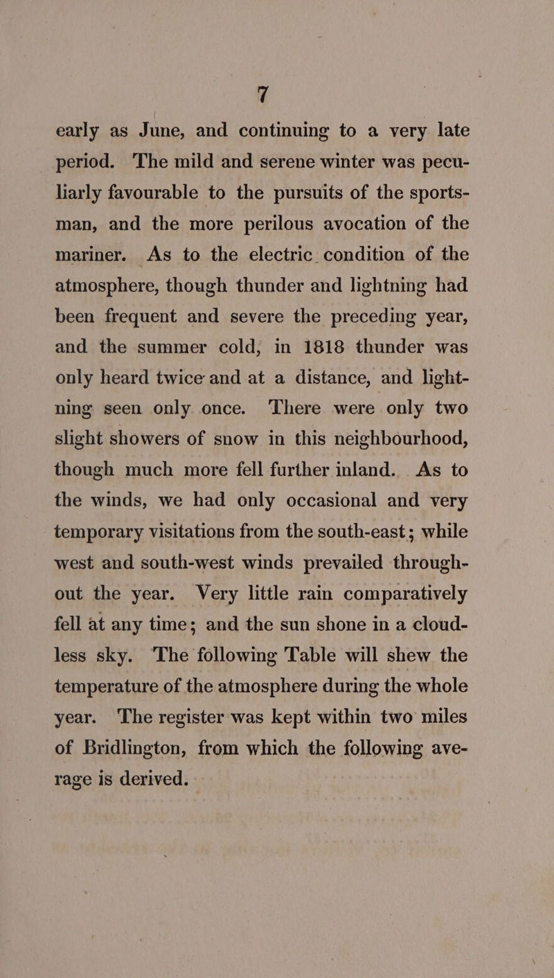 early as June, and continuing to a very. late period. The mild and serene winter was pecu- liarly favourable to the pursuits of the sports- man, and the more perilous avocation of the mariner. As to the electric condition of the atmosphere, though thunder and lightning had been frequent and severe the preceding year, and the summer cold, in 1818 thunder was only heard twice and at a distance, and light- ning seen only once. ‘There were only two slight showers of snow in this neighbourhood, though much more fell further inland. As to the winds, we had only occasional and very temporary visitations from the south-east; while west and south-west winds prevailed through- out the year. Very little rain comparatively fell at any time; and the sun shone in a cloud- less sky. ‘The following Table will shew the temperature of the atmosphere during the whole year. The register was kept within two miles of Bridlington, from which the following ave- rage is derived.