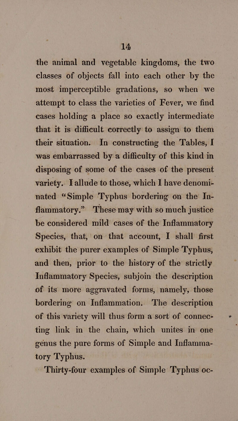 the animal and vegetable kingdoms, the two classes of objects fall into each other by the most imperceptible gradations, so when we attempt to class the varieties of Fever, we find cases holding a place so exactly intermediate that it is difficult correctly to assign to them their situation. In constructing the Tables, I was embarrassed by a difficulty of this kind in disposing of some of the cases of the present variety. Lallude to those, which 1 have denomi- nated “Simple Typhus bordering on the In- flammatory.” ‘These may with so much justice be considered mild cases of the Inflammatory Species, that, on that account, I shall first exhibit the purer examples of Simple Typhus, - and then, prior to the history of the strictly Inflammatory Species, subjoin the description of its more aggravated forms, namely, those bordering on Inflammation. The description of this variety will thus form a sort of connec- ting link in the chain, which unites in one genus the pure forms of Simple and Inflamma- tory Typhus. Thirty-four examples of Simple Typhus oc-