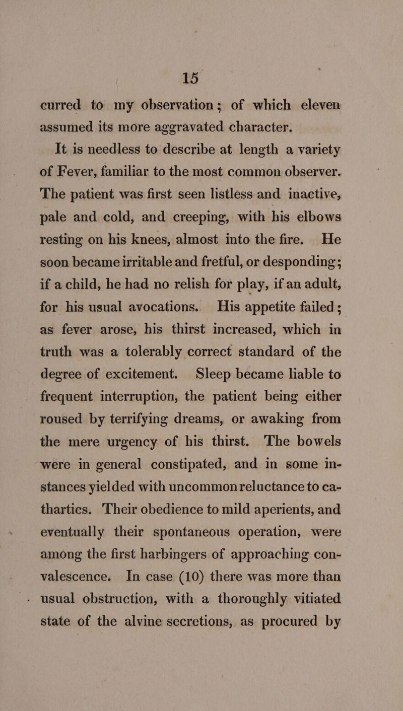 curred to my observation; of which eleven assumed its more aggravated character. It is needless to describe at length a variety of Fever, familiar to the most common observer. The patient was first seen listless and inactive, pale and cold, and creeping, with his elbows resting on his knees, almost into the fire. He soon became irritable and fretful, or desponding; if a child, he had no relish for play, if an adult, for his usual avocations. His appetite failed ;_ as fever arose, his thirst increased, which in truth was a tolerably correct standard of the degree of excitement. Sleep became liable to frequent interruption, the patient being either roused by terrifying dreams, or awaking from the mere urgency of his thirst. The bowels were in general constipated, and in some in- stances yielded with uncommon reluctance to ca- thartics. Their obedience to mild aperients, and eventually their spontaneous operation, were among the first harbingers of approaching con- valescence. In case (10) there was more than - usual obstruction, with a thoroughly vitiated state of the alvine secretions, as procured by