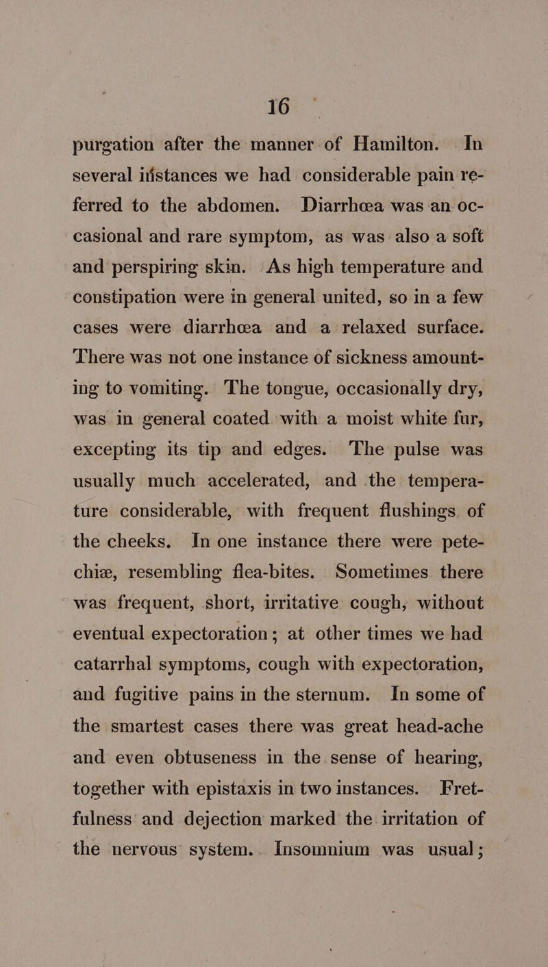 purgation after the manner of Hamilton. In several itistances we had considerable pain re- ferred to the abdomen. Diarrhoea was an oc- casional and rare symptom, as was also a soft and perspiring skin. As high temperature and constipation were in general united, so in a few cases were diarrhcea and a relaxed surface. There was not one instance of sickness amount- ing to vomiting. The tongue, occasionally dry, was in general coated with a moist white fur, excepting its tip and edges. The pulse was usually much accelerated, and the tempera- ture considerable, with frequent flushings of the cheeks. In one instance there were pete- chie, resembling flea-bites. Sometimes. there was frequent, short, irritative cough, without eventual expectoration; at other times we had catarrhal symptoms, cough with expectoration, and fugitive pains in the sternum. In some of the smartest cases there was great head-ache and even obtuseness in the sense of hearing, together with epistaxis in two instances. Fret- fulness and dejection marked the irritation of the nervous system.. Insomnium was usual;
