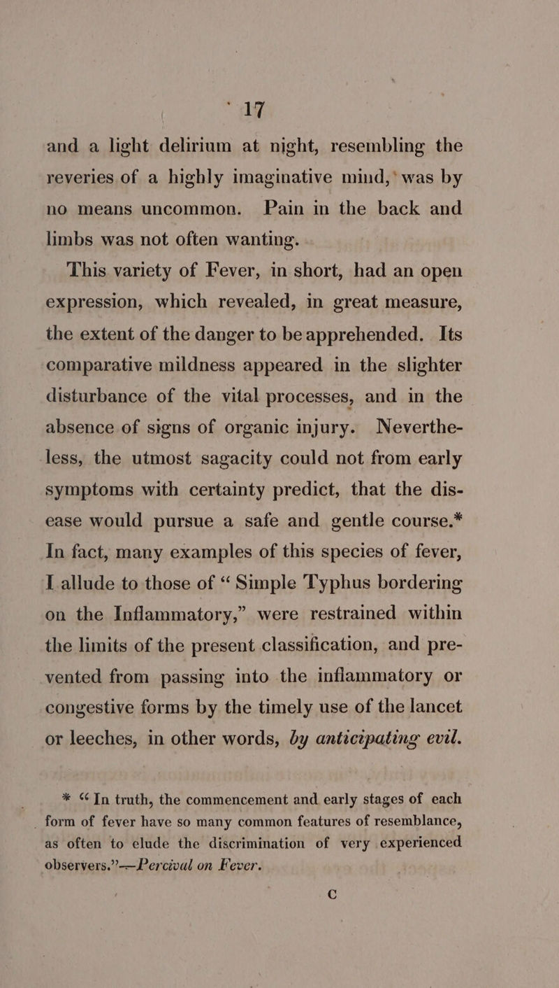 497 and a light delirium at night, resembling the reveries of a highly imaginative mind,’ was by no means uncommon. Pain in the back and limbs was not often wanting. This variety of Fever, in short, had an open expression, which revealed, in great measure, the extent of the danger to be apprehended. Its comparative mildness appeared. in the slighter disturbance of the vital processes, and in the absence of signs of organic injury. Neverthe- less, the utmost sagacity could not from early symptoms with certainty predict, that the dis- ease would pursue a safe and gentle course.* In fact, many examples of this species of fever, L allude to those of “ Simple Typhus bordering ? on the Inflammatory,” were restrained within the limits of the present classification, and pre- vented from passing into the inflammatory or congestive forms by the timely use of the lancet or leeches, in other words, by anticepating evil. * © Tn truth, the commencement and early stages of each _ form of fever have so many common features of resemblance, as often to elude the discrimination of very experienced observers.”-—Percival on Fever.