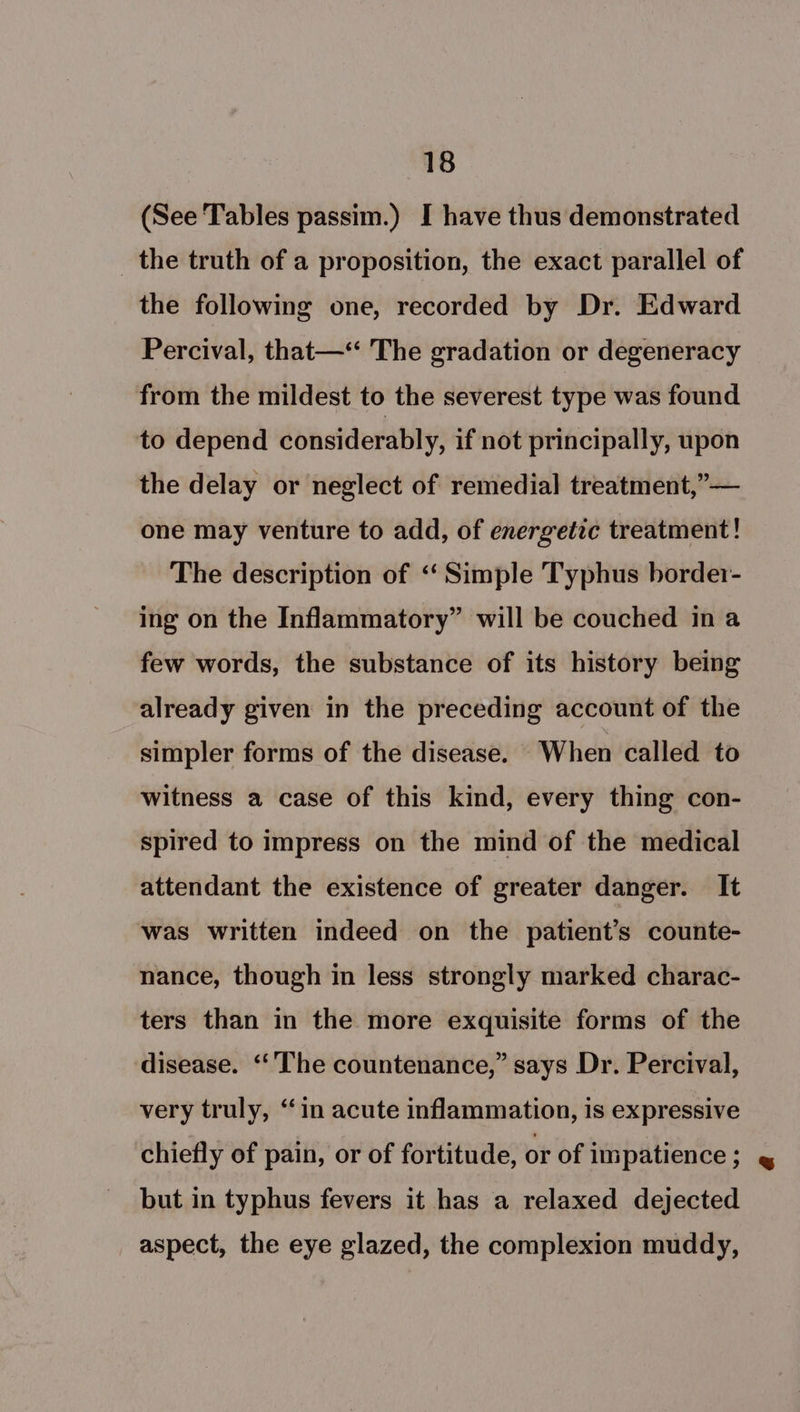 (See Tables passim.) I have thus demonstrated _ the truth of a proposition, the exact parallel of the following one, recorded by Dr. Edward Percival, that—‘‘ The gradation or degeneracy from the mildest to the severest type was found to depend considerably, if not principally, upon the delay or neglect of remedial treatment,” — one may venture to add, of energetic treatment! The description of ‘‘ Simple Typhus border- 3 ing on the Inflammatory” will be couched in a few words, the substance of its history being already given in the preceding account of the simpler forms of the disease. When called to witness a case of this kind, every thing con- spired to impress on the mind of the medical attendant the existence of greater danger. It was written indeed on the patient’s counte- nance, though in less strongly marked charac- ters than in the more exquisite forms of the disease. ‘‘’The countenance,” says Dr. Percival, very truly, “in acute inflammation, is expressive chiefly of pain, or of fortitude, or of impatience ; but in typhus fevers it has a relaxed dejected aspect, the eye glazed, the complexion muddy,