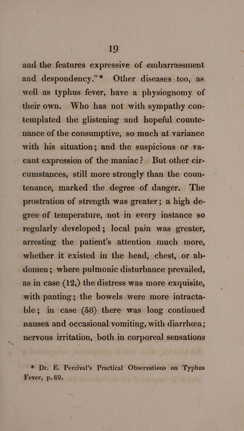 and the features expressive of embarrassment and despondency.”* Other diseases too, as well as typhus fever, have a physiognomy of their own. Who has not with sympathy con- templated the glistening and hopeful counte- nance of the consumptive, so much at variance with his situation; and the suspicious or va- cant expression of the maniac? But other cir- cumstances, still more strongly than the coun- tenance, marked the degree of danger. The prostration of strength was greater; a high de- gree of temperature, not in every instance so . regularly developed; local pain was greater, arresting the patient’s attention much more, whether it existed in the head, chest, or ab- domen; where pulmonic disturbance prevailed, as in case (12,) the distress was more exquisite, with panting; the bowels were more intracta- ble; in case (58) there was long continued nausea and occasional vomiting, with diarrhea; nervous irritation, both in corporeal sensations * Dr. E. Percival’s Practical Observations on Typhus Fever, p. 89.