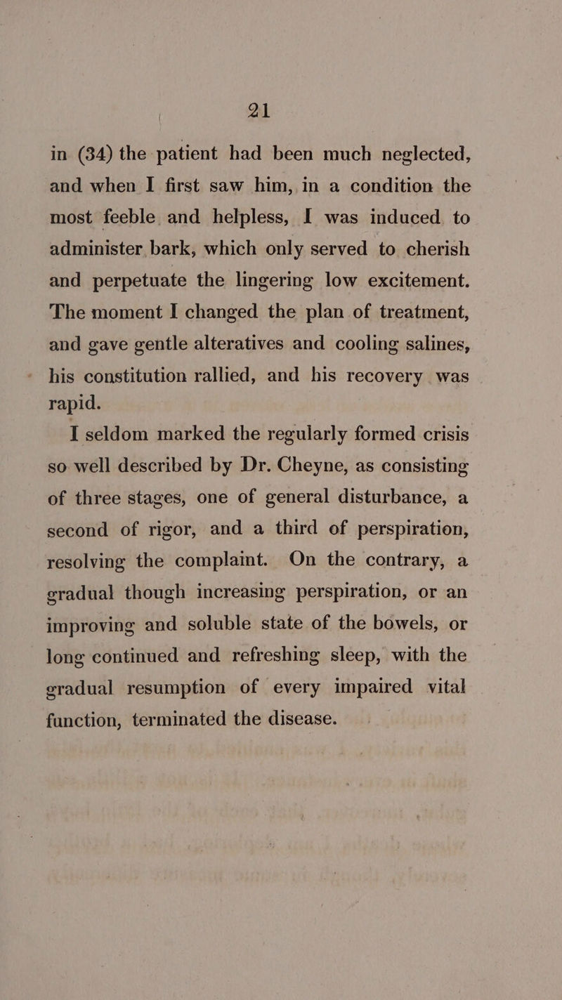 in (34) the patient had been much neglected, and when I first saw him,,in a condition the most feeble and helpless, I was induced. to administer bark, which only served to cherish and perpetuate the lingering low excitement. The moment I changed the plan of treatment, and gave gentle alteratives and cooling salines, his constitution rallied, and his recovery was rapid. I seldom marked the regularly formed crisis so well described by Dr. Cheyne, as consisting of three stages, one of general disturbance, a second of rigor, and a third of perspiration, resolving the complamt. On the contrary, a gradual though increasing perspiration, or an improving and soluble state of the bowels, or long continued and refreshing sleep, with the eradual resumption of every impaired vital function, terminated the disease.