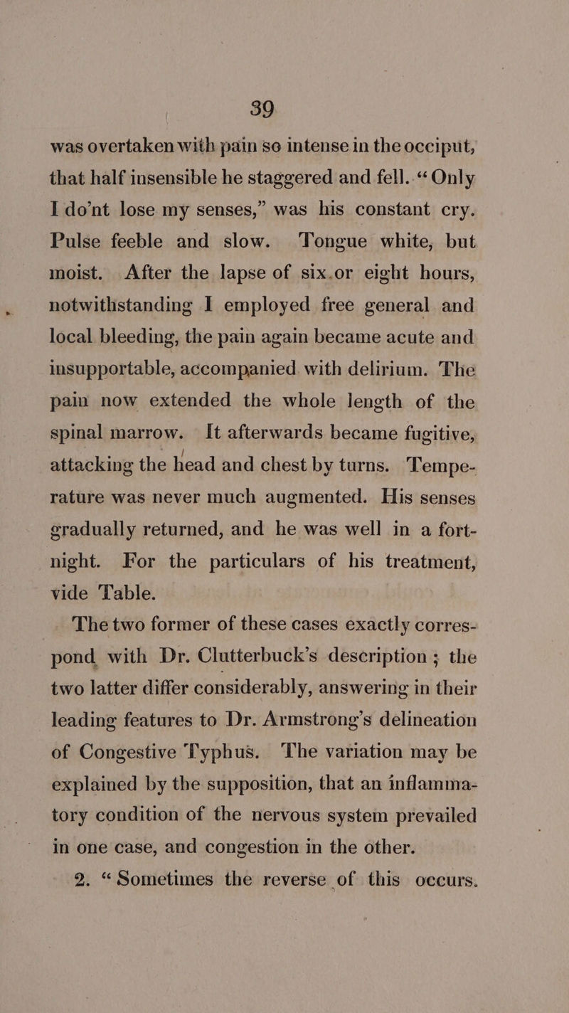 was overtaken with pain se intense in the occiput, that half insensible he staggered and fell.“ Only I dont lose my senses,” was his constant cry. Pulse feeble and slow. Tongue white, but moist. After the lapse of six.or eight hours, notwithstanding I employed free general and local bleeding, the pain again became acute and insupportable, accompanied. with delirium. The pain now extended the whole length of the spinal marrow. It afterwards became fugitive, attacking the head and chest by turns. ‘Tempe- rature was never much augmented. His senses eradually returned, and he was well in a fort- night. For the particulars of his treatment, vide Table. The two former of these cases exactly corres- pond with Dr. Clutterbuck’s description ; the two latter differ considerably, answering in their leading features to Dr. Armstrong’s delineation of Congestive Typhus. The variation may be explained by the supposition, that an inflamma- tory condition of the nervous system prevailed in one case, and congestion in the other. 2. “Sometimes the reverse of this occurs.