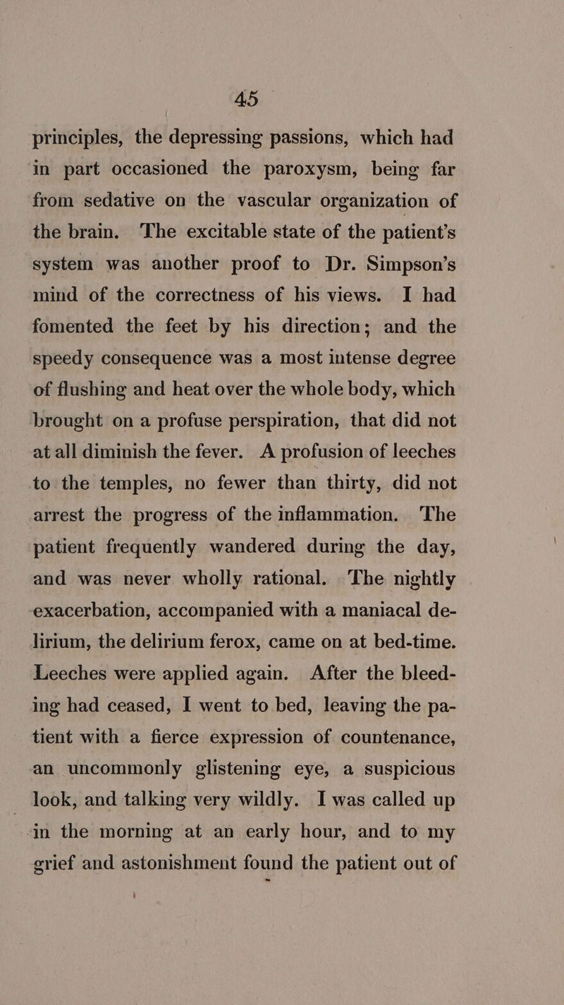 principles, the depressing passions, which had ‘in part occasioned the paroxysm, being far from sedative on the vascular organization of the brain. The excitable state of the patient's system was another proof to Dr. Simpson’s mind of the correctness of his views. I had fomented the feet by his direction; and the speedy consequence was a most intense degree of flushing and heat over the whole body, which brought on a profuse perspiration, that did not at all diminish the fever. A profusion of leeches to the temples, no fewer than thirty, did not arrest the progress of the inflammation. ‘The patient frequently wandered during the day, and was never wholly rational. The nightly exacerbation, accompanied with a maniacal de- lirium, the delirium ferox, came on at bed-time. Leeches were applied again. After the bleed- ing had ceased, I went to bed, leaving the pa- tient with a fierce expression of countenance, an uncommonly glistening eye, a suspicious _ look, and talking very wildly. I was called up in the morning at an early hour, and to my erief and astonishment found the patient out of i]