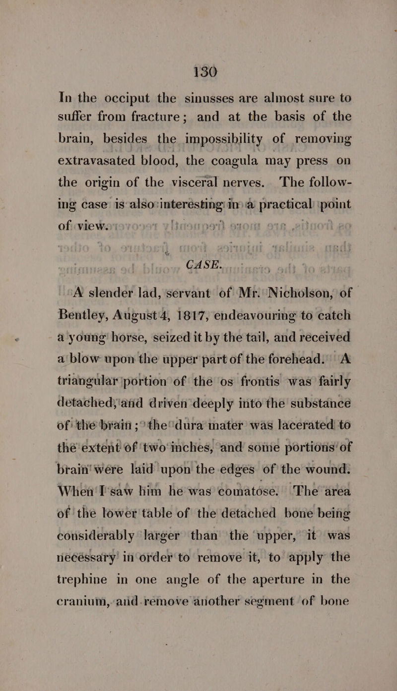 In the occiput the sinusses are almost sure to suffer from fracture; and at the basis of the brain, besides the impossibility of removing extravasated blood, the coagula may press on the origin of the visceral nerves. The follow- ing case is also: are Ima Payarat point of view. ., GASE. A slender lad, servant of Mr. Nicholson, of Bentley, August'4, 1817, endeavouring to catch a young’ horse, seized it by the tail, and received a blow upon the upper part of the forehead. A triangular portion of the os frontis was’ fairly detached;'and driven deeply into the substance of: the brain ;° the dura mater was lacerated to thé’ extent of ‘two inches, and some portions’ of brain’ were laid upon the edges of the wound. When I'saw him he was comatose: The area of the lower table of the detached bone being considerably larger than the ‘upper, it was iecéssary’ in order to remove it, to apply the trephine in one angle of the aperture in the cranium, aid-remove another segment of bone
