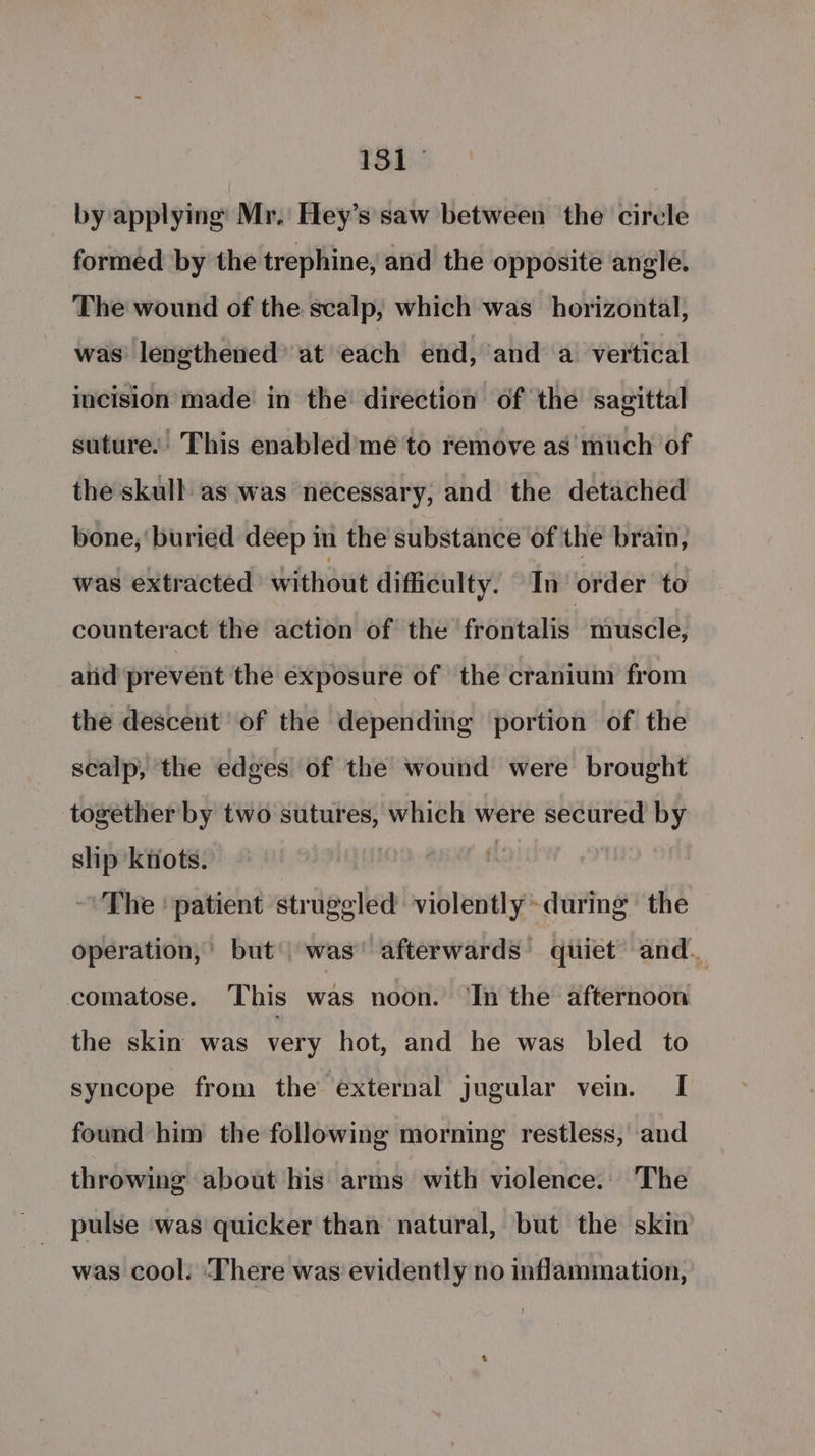 by applying Mr. Hey’s saw between the circle formed by the trephine, and the opposite angle. The wound of the scalp, which was horizontal, was’ lengthened’ at each end, and a vertical incision made in the direction of the sagittal suture. This enabled meé to remove as'much of the skull as was necessary, and the detached bone, buried deep in the substance of the brain, was extracted without difficulty. In order to counteract the action of the frontalis muscle, and prevent the exposure of the cranium from the descent of the depending portion of the scalp, the edges of the wound were brought together by two sutures, which were secured by ship knots. - The | patient struggled violently ~during the operation,’ but’ was’ afterwards’ quiet and. comatose. This was noon. ‘In the afternoon the skin was very hot, and he was bled to syncope from the external jugular vein. I found him the following morning restless, and throwing about his arms with violence. The pulse was quicker than natural, but the skin was cool. ‘There was evidently no inflammation,