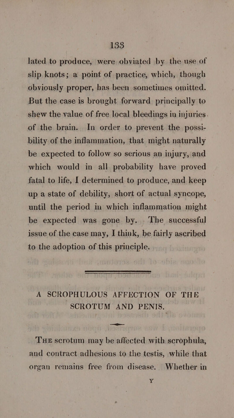 135 lated to produce, were obviated by the use of slip knots; a point of practice, which, though obviously proper, has been sometimes omitted. But the case is brought forward principally to shew the value of free local bleedings in injuries. of the brain. In order to prevent the possi- bility of the inflammation, that might naturally be expected to follow so serious an injury, and which would in all probability have proved fatal to life, I determined to produce, and keep up a state of debility, short of actual syncope, until the period in which inflammation might be expected was gone by. . The successful issue of the case may, I think, bp fairly ascribed to the adoption of this principle. —— A SCROPHULOUS AFFECTION OF THE SCROTUM AND PENIS. en Te ! THE scrotum may be affected with scrophula, and contract adhesions to the testis, while that organ remains free from disease. Whether in ; a