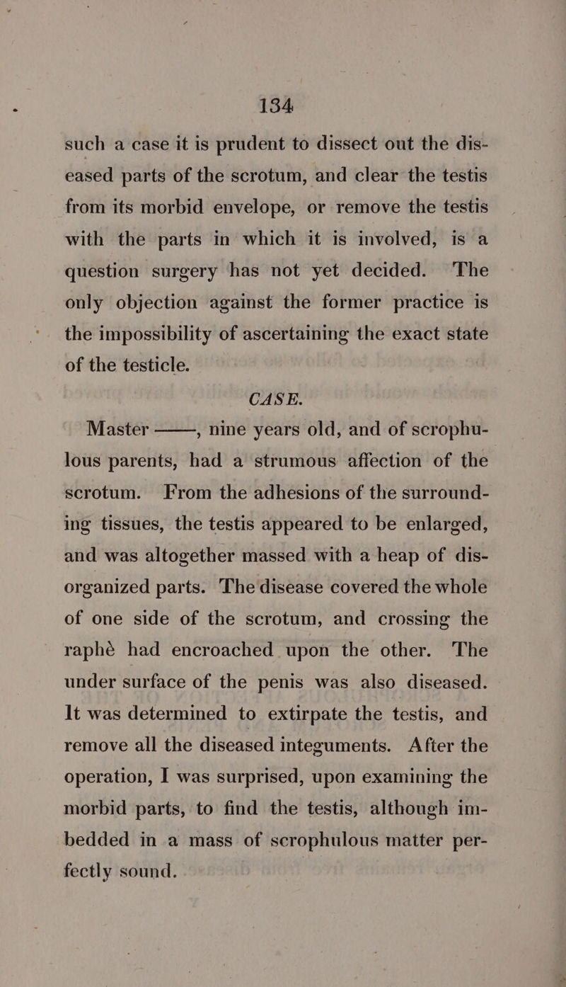 such a case it is prudent to dissect out the dis- eased parts of the scrotum, and clear the testis from its morbid envelope, or remove the testis with the parts in which it is involved, is a question surgery has not yet decided. The only objection against the former practice is the impossibility of ascertaining the exact state of the testicle. CASE. Master , nine years old, and of scrophu- lous parents, had a strumous affection of the scrotum. From the adhesions of the surround- ing tissues, the testis appeared to be enlarged, and was altogether massed with a heap of dis- organized parts. The disease covered the whole of one side of the scrotum, and crossing the raphé had encroached upon the other. The under surface of the penis was also diseased. lt was determined to extirpate the testis, and remove all the diseased integuments. After the operation, I was surprised, upon examining the morbid parts, to find the testis, although im- bedded in a mass of scrophulous matter per- fectly sound.