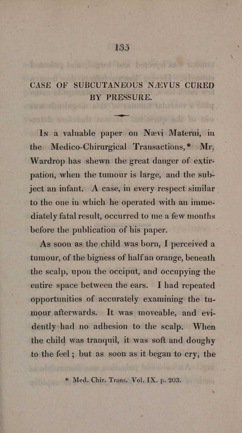 CASE OF SUBCUTANEOUS NAVUS CURED BY PRESSURE. —=_>— In a valuable paper on Nevi Materni, in the Medico-Chirurgical Transactions,* Mr, Wardrop has shewn the great danger of extir- pation, when the tumour is large, and the sub- ject an infant. A case, in every respect similar | to the one in which he operated with an imme- diately fatal result, occurred to me a few months before the publication of his paper. As soon as the child was born, I perceived a tumour, of the bigness of halfan orange, beneath the scalp, upon the occiput, and occupying the entire space between the ears. I had repeated opportunities of accurately examining the tu- mour afterwards. It was moveable, and evi- dently had no adhesion to the scalp. When the child was tranquil, it was soft and doughy to the feel ; but as soon as it began to cry, the * Med. Chir. Trans. Vol. IX. p. 203.