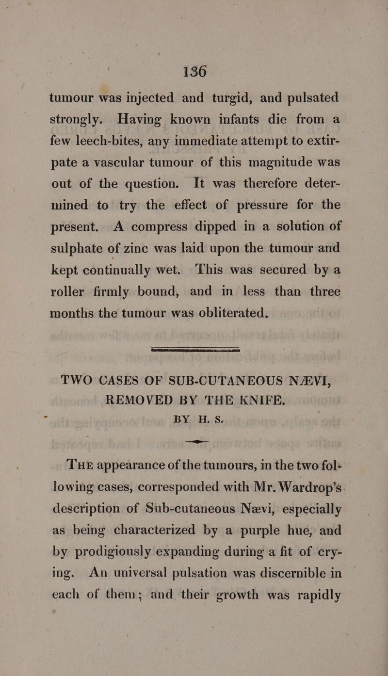 tumour was injected and turgid, and pulsated strongly. Having known infants die from a few leech-bites, any immediate attempt to extir- pate a vascular tumour of this magnitude was out of the question. It was therefore deter- mined to try the effect of pressure for the present. A compress dipped in a solution of sulphate of zinc was laid upon the tumour and kept continually wet. This was secured by a roller firmly bound, and in less than three months the tumour was obliterated. TWO CASES OF SUB-CUTANEOUS NA®VI, REMOVED BY THE KNIFE. BY H.S. op THE appearance of the tumours, in the two fol- lowing cases, corresponded with Mr. Wardrop’s. description of Sub-cutaneous Nevi, especially as being characterized by a purple hue, and by prodigiously expanding during a fit of cry- ing. An universal pulsation was discernible in each of them; and their growth was rapidly