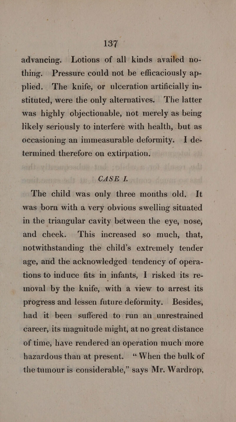 13% advancing. Lotions of all kinds availed no- thing. Pressure could not be efficaciously ap- plied. The knife, or ulceration artificially in- stituted, were the only alternatives. The latter was highly objectionable, not merely as being likely seriously to interfere with health, but as occasioning an immeasurable deformity. I de- termined therefore on extirpation. CASE I. The child was only three months old. It was born with a very obvious swelling situated in the triangular cavity between the eye, nose, and cheek. ‘This increased so much, that, notwithstanding the child’s extremely tender age, and the acknowledged tendency of opera- tions to induce fits in infants, I risked its re- moval by the knife, with a view to arrest its progress and lessen future deformity. Besides, had it been suffered to run an unrestrained career, its magnitude might, at no great distance of time, have rendered an operation much more hazardous than at present. “When the bulk of the tumour is considerable,” says Mr. Wardrop,