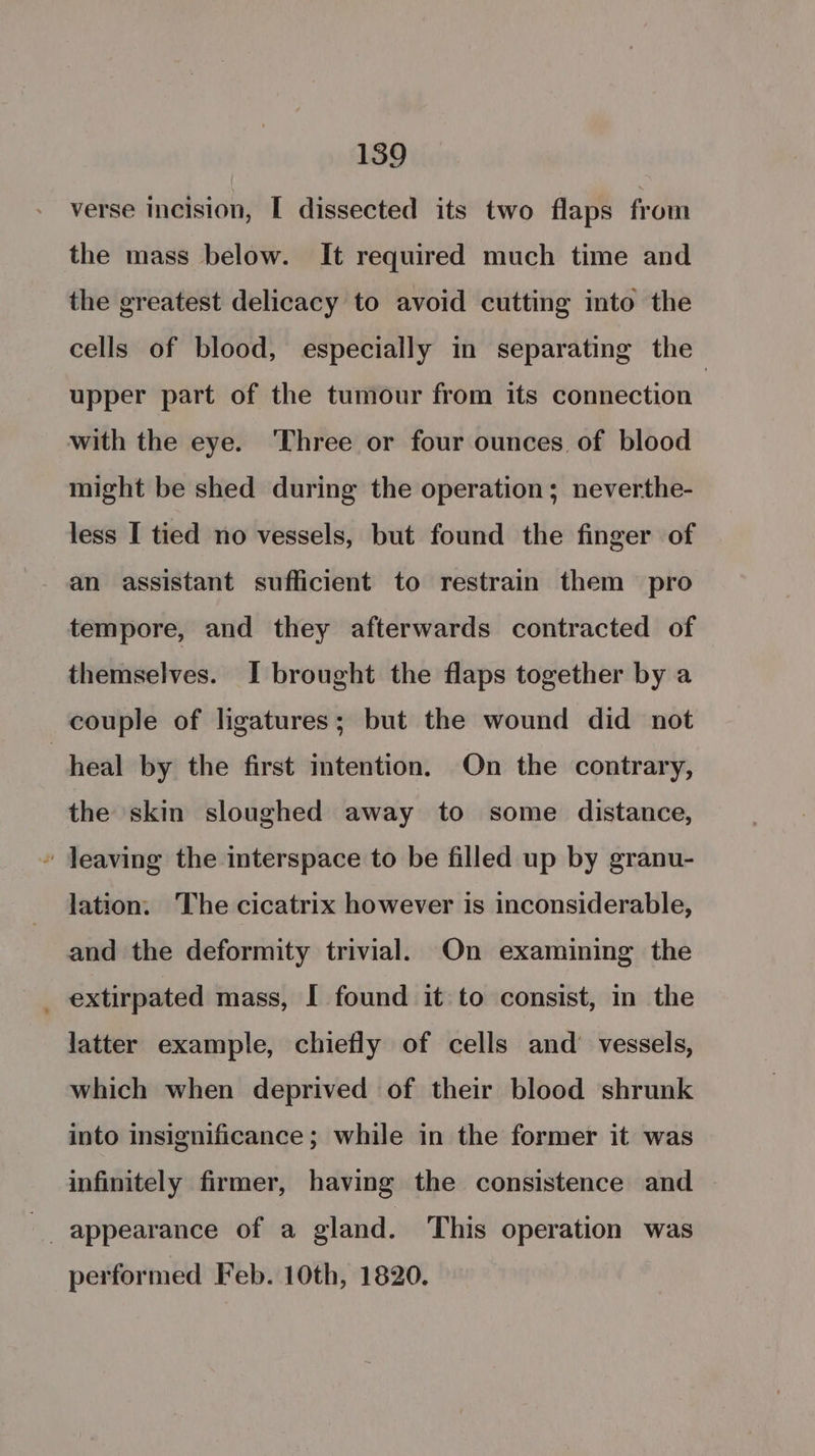 verse incision, [ dissected its two flaps from the mass below. It required much time and the greatest delicacy to avoid cutting into the cells of blood, especially in separating the upper part of the tumour from its connection | with the eye. ‘Three or four ounces of blood might be shed during the operation; neverthe- less I tied no vessels, but found the finger of an assistant sufficient to restrain them pro tempore, and they afterwards contracted of themselves. I brought the flaps together by a couple of ligatures; but the wound did not heal by the first intention. On the contrary, the skin sloughed away to some distance, » Jeaving the interspace to be filled up by granu- lation. The cicatrix however is inconsiderable, and the deformity trivial. On examining the _ extirpated mass, I found it to consist, in the latter example, chiefly of cells and’ vessels, which when deprived of their blood shrunk into insignificance ; while in the former it was infinitely firmer, having the consistence and performed Feb. 10th, 1820.