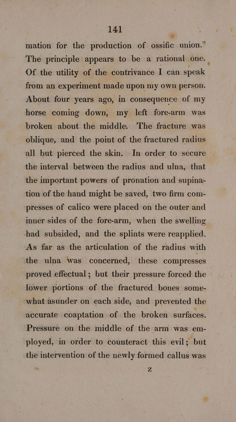 ad mation for the production of ossific union.” The principle appears to be a rational one. : Of the utility of the contrivance I can speak from an experiment made upon my own person. About four years ago, in consequence of my horse coming down, my left fore-arm was broken about the middle. The fracture was oblique, and the point of the fractured radius all but pierced the skin. In order to secure the interval between the radius and ulna, that the important powers of pronation and supina- tion of the hand might be saved, two firm com- presses of calico were placed on the outer and inner sides of the fore-arm, when the swelling -had subsided, and the splints were reapplied. As far as the articulation of the radius with the ulna was concerned, these compresses proved effectual; but their pressure forced the lower portions of the fractured bones some- what asunder on each side, and prevented the accurate coaptation of the broken surfaces. Pressure on the middle of the arm was em- ployed, in order to counteract this evil; but the intervention of the newly formed callus was Z