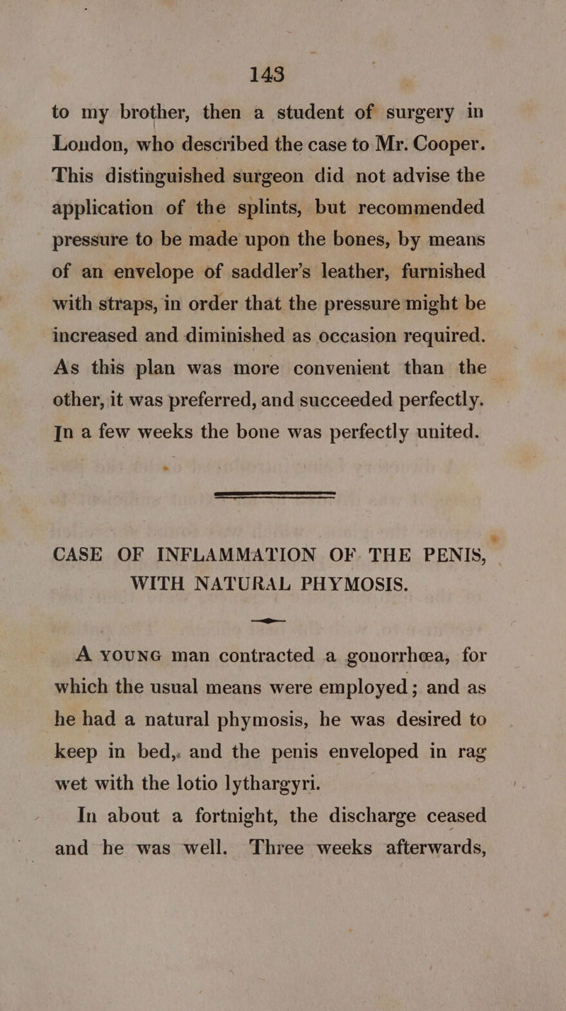 to my brother, then a student of surgery in London, who described the case to Mr. Cooper. This distinguished surgeon did not advise the application of the splints, but recommended pressure to be made upon the bones, by means of an envelope of saddler’s leather, furnished with straps, in order that the pressure might be increased and diminished as occasion required. As this plan was more convenient than the | other, it was preferred, and succeeded perfectly. In a few weeks the bone was perfectly united. CASE OF INFLAMMATION OF. THE PENIS, WITH NATURAL PHYMOSIS. ———- A YOUNG man contracted a gonorrhea, for which the usual means were employed ; and as he had a natural phymosis, he was desired to keep in bed, and the penis enveloped in rag wet with the lotio lythargyri. In about a fortnight, the discharge ceased and he was well. Three weeks afterwards,