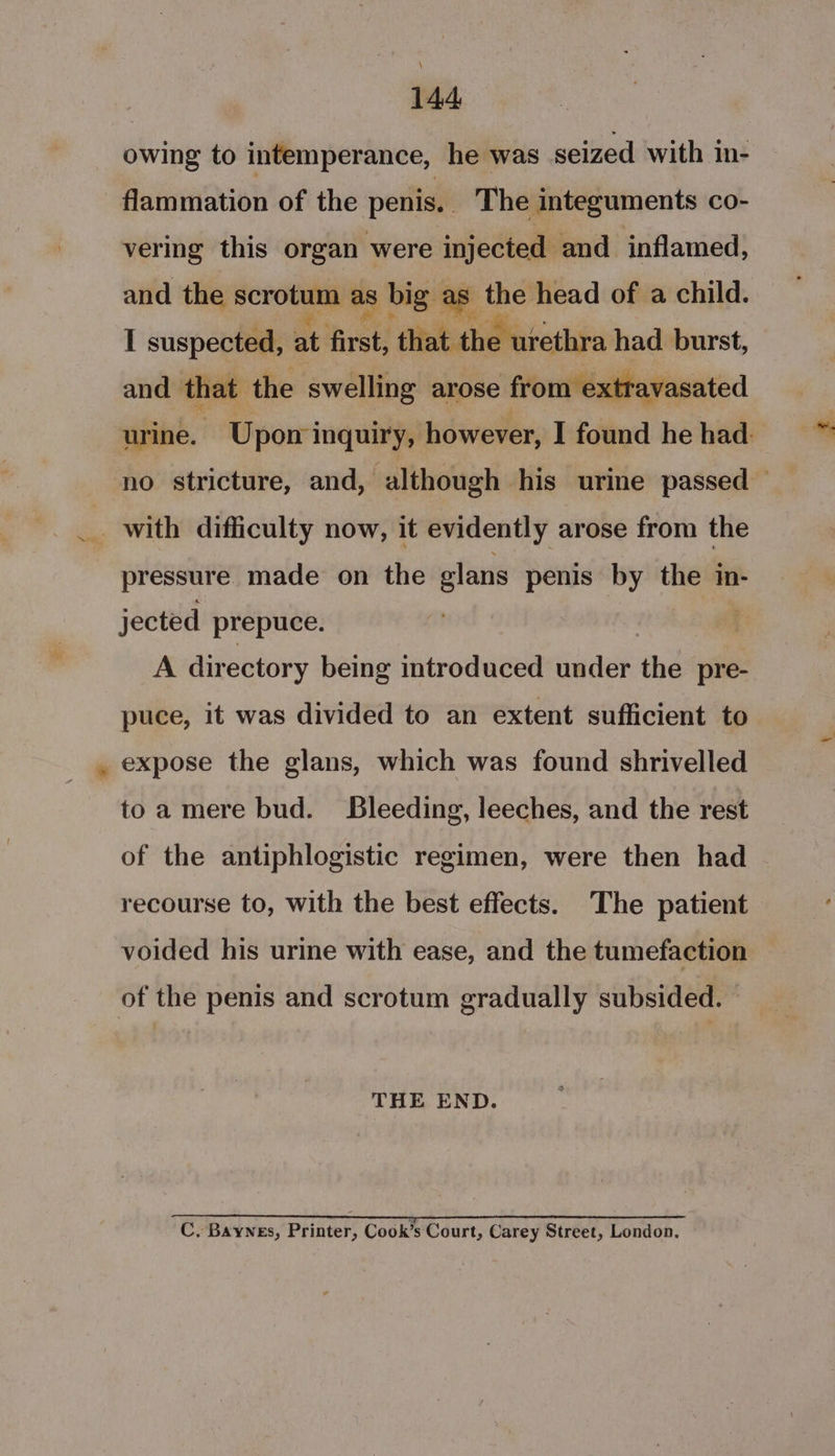 . owing to intemperance, he was seized with in- flammation of the penis. The integuments co- vering this organ were injected and inflamed, and the scrotum as big as the head of a child. I suspected, at first, debahearethia had burst, and that the swelling arose from extravasated urine. Upon inquiry, however, I found he had: no stricture, and, although his urine passed — pressure made on the elans penis by the in- jected prepuce. a A directory being introduced under the pre- puce, it was divided to an extent sufficient to expose the glans, which was found shrivelled toa mere bud. Bleeding, leeches, and the rest of the antiphlogistic regimen, were then had recourse to, with the best effects. The patient voided his urine with ease, and the tumefaction of the penis and scrotum gradually subsided. — THE END. I C. Baynes, Printer, Cook’s Court, Carey Street, London.