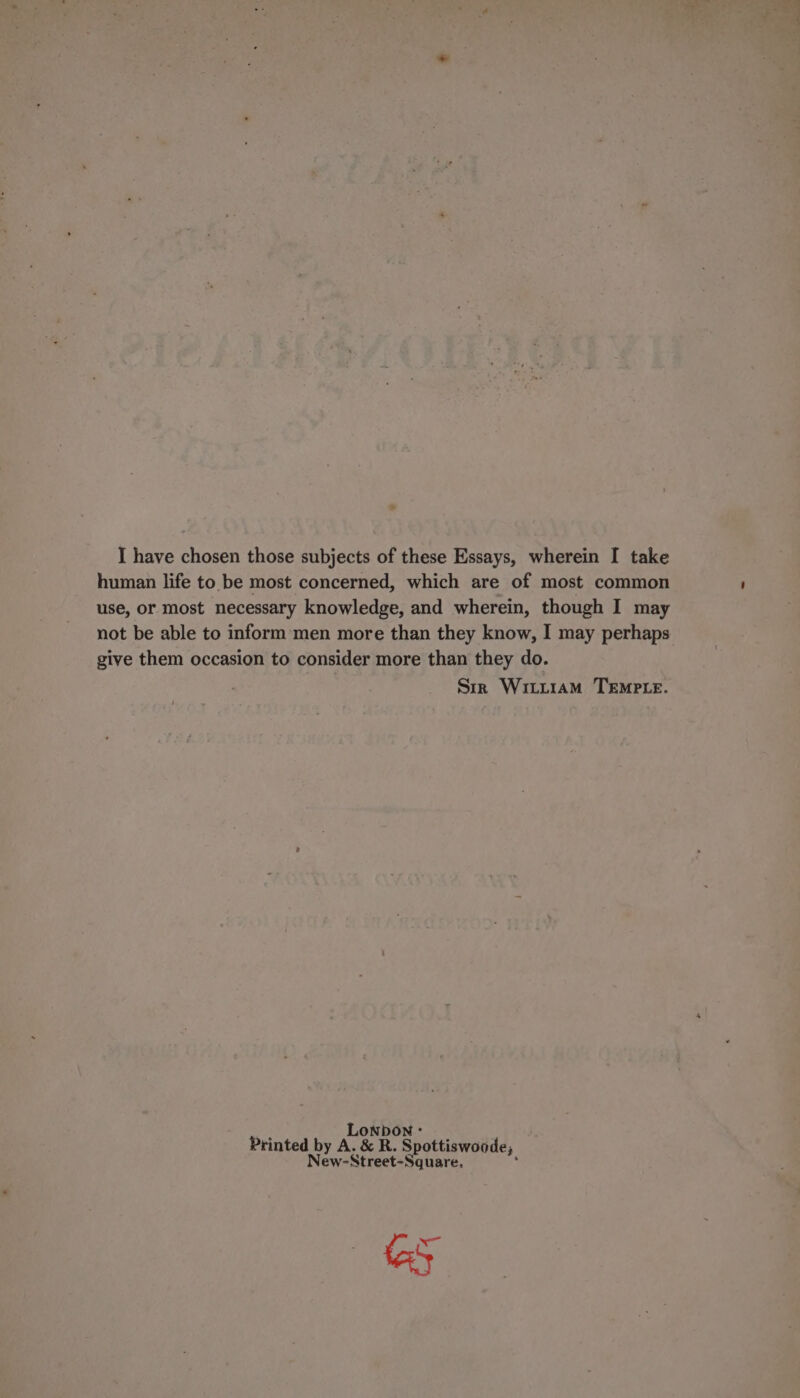 I have chosen those subjects of these Essays, wherein I take human life to be most concerned, which are of most common use, or most necessary knowledge, and wherein, though I may not be able to inform men more than they know, I may perhaps give them occasion to consider more than they do. Sir Witr1am Tempe. F LONDON ° Printed by A. &amp; R. Spottiswoode, New-Street-Square. ; eS