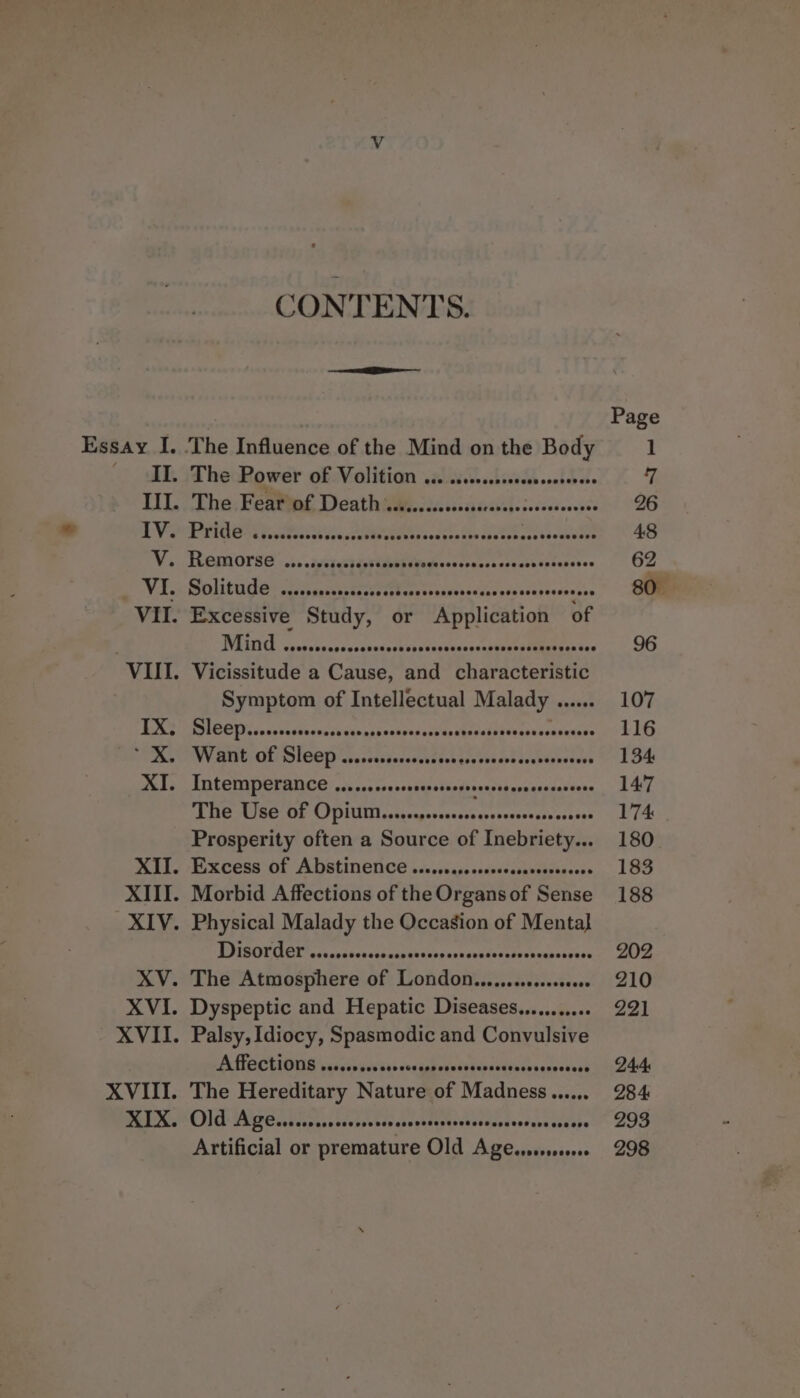 CONTENTS. Essay I. The Influence of the Mind on the Body — IL. The Power of Volition ... .....s.s000. ET ookd ee II. The Fear of Death ......... GbsdhGeiahs pvdacdensbee Ih VPRO vat votessth lus ccUbeeeentr sesyen ibs sheterens veeckubes V.. Remorse’... .ivcrccsayseabenes neaccccrnccocceccesnssceses Vii BOLithes se cssaceseaacse cebcasssesmoesedus 56s sdaveseseses VII. Excessive Study, or Application of VEIN. csorsonossscexaseoucpsccsanavonarvsestite ieentce VIII. Vicissitude a Cause, and characteristic Symptom of Intellectual Malady dususe IX; Sleep....... Seeceasuvaege Saukouduse'tes Sev cdebes ssksedeaqate XK.” Want of Sleep ...cssccssses con ese veecvecnseesecsees XI. Intemperance .......00scesse seevescesesaresescessens ME SUSE OF PIU ctacageosncasncvesonnesescessons Prosperity often a Source of Inebriety... XII. Excess of Abstinence ..c.cercocccccecsarcsscecees XIII. Morbid Affections of the Organs of Sense EIGOUGCT cs) caticsudsccnitexcsnscsecsessoske woes . Dyspeptic and Hepatic Diseases........... Affections SOSSSF eee SSS SCF eos eeSsesessestes seeeeesese Artificial or premature Old Age.sesseeee Page 1 7 96 107 116 134 147 174 180 183 188 202 210 221 244 28 4: 293 298