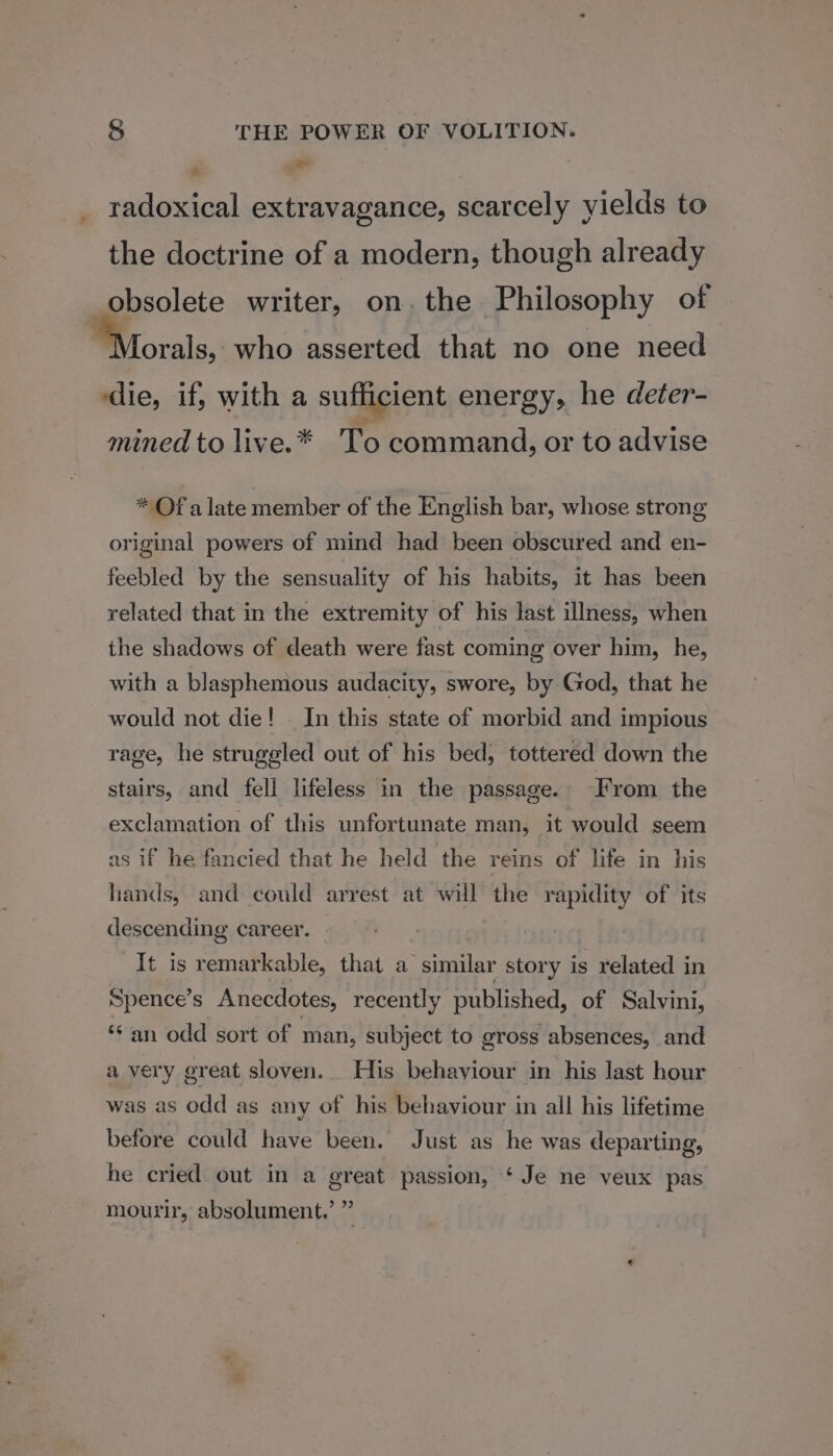 ad a radoxical extravagance, scarcely yields to the doctrine of a modern, though already obsolete writer, on. the Philosophy of 7 orals, who asserted that no one need ‘die, if, with a sufficient energy, he deter- mined to live.* To command, or to advise * Of alate member of the English bar, whose strong original powers of mind had been obscured and en- feebled by the sensuality of his habits, it has been related that in the extremity of his last illness, when the shadows of death were fast coming over him, he, with a blasphemous audacity, swore, by God, that he would not die! - In this state of morbid and impious rage, he struggled out of his bed, tottered down the stairs, and fell lifeless in the passage. From the exclamation of this unfortunate man, it would seem as if he fancied that he held the reins of life in his hands, and could arrest at will the rapidity of its descending career. It is remarkable, that a similar story is related in Spence’s Anecdotes, recently published, of Salvini, ** an odd sort of man, subject to gross absences, and a very great sloven... His behaviour in his last hour was as odd as any of his behaviour in all his lifetime before could have been. Just as he was departing, he cried out in a great passion, ‘ Je ne veux pas &gt; 9) mourir, absolument.