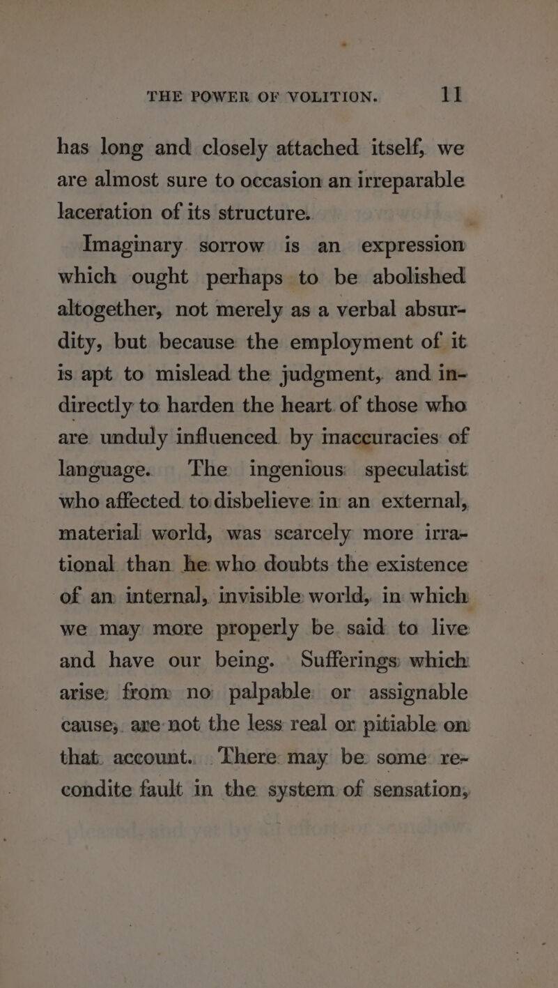 has long and closely attached itself, we are almost sure to occasion an irreparable laceration of its structure. Imaginary sorrow is an expression which ought perhaps to be abolished altogether, not merely as a verbal absur- dity, but because the employment of it is apt to mislead the judgment, and in- directly to harden the heart. of those who are unduly influenced. by inaccuracies of language. The ingenious: speculatist who affected. to:disbelieve im an external,, material world, was scarcely more irra- tional than he who doubts the existence of an internal, invisible world, in which we may more properly be said to live and have our being. Sufferings: which arise: from: no palpable: or assignable cause;. are not the less real or pitiable on that: account.. ‘There: may be: some: re~ condite fault in the system of sensation,