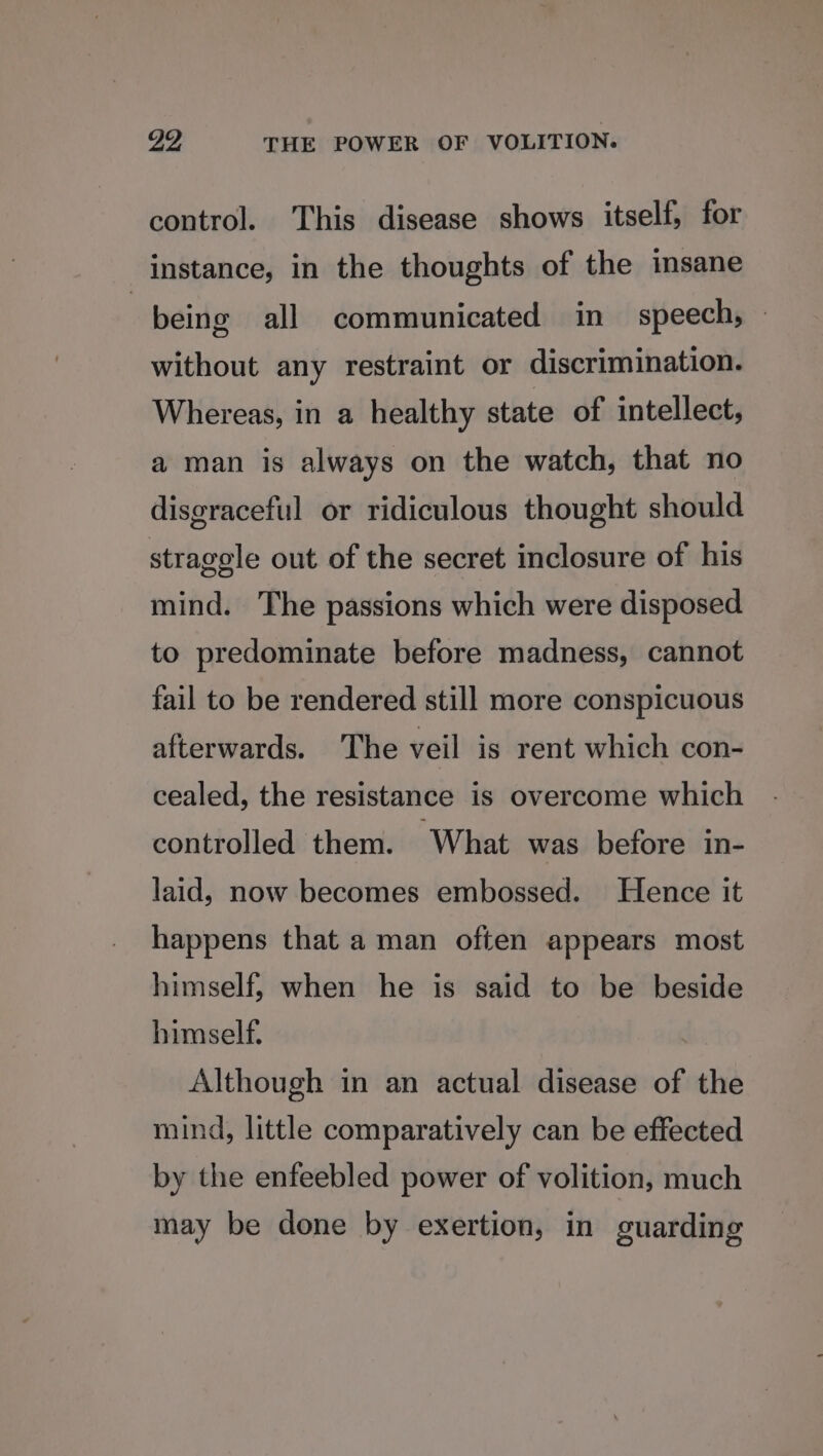 control. This disease shows itself, for instance, in the thoughts of the insane | being all communicated in speech, — without any restraint or discrimination. Whereas, in a healthy state of intellect, a man is always on the watch, that no disgraceful or ridiculous thought should stragele out of the secret inclosure of his mind. The passions which were disposed to predominate before madness, cannot fail to be rendered still more conspicuous afterwards. The veil is rent which con- cealed, the resistance is overcome which controlled them. What was before in- laid, now becomes embossed. Hence it happens that a man often appears most himself, when he is said to be beside himself. Although in an actual disease of the mind, little comparatively can be effected by the enfeebled power of volition, much may be done by exertion, in guarding