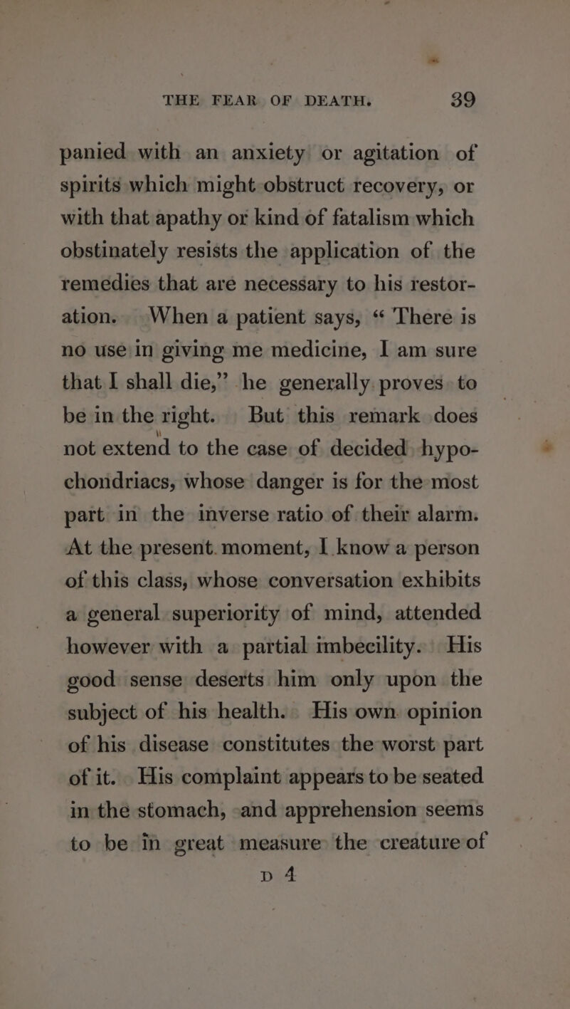 panied with an anxiety or agitation of spirits which might obstruct recovery, or with that apathy or kind of fatalism which obstinately resists the application of the remedies that are necessary to his restor- ation. When a patient says, “ There is no use in giving me medicine, I am sure that I shall die,” he generally. proves. to be in the right. But this remark does not extend to the case of decided hypo- chondriacs, whose danger is for the most part in the inverse ratio of their alarm. At the present.moment, | know a person of this class, whose conversation exhibits a general superiority of mind, attended however with a partial imbecility. His good: sense deserts him only upon the subject of his health. His own. opinion of his disease constitutes the worst: part of it. His complaint appears to be seated in the stomach, -and apprehension seems to be i great measure the creature of p 4