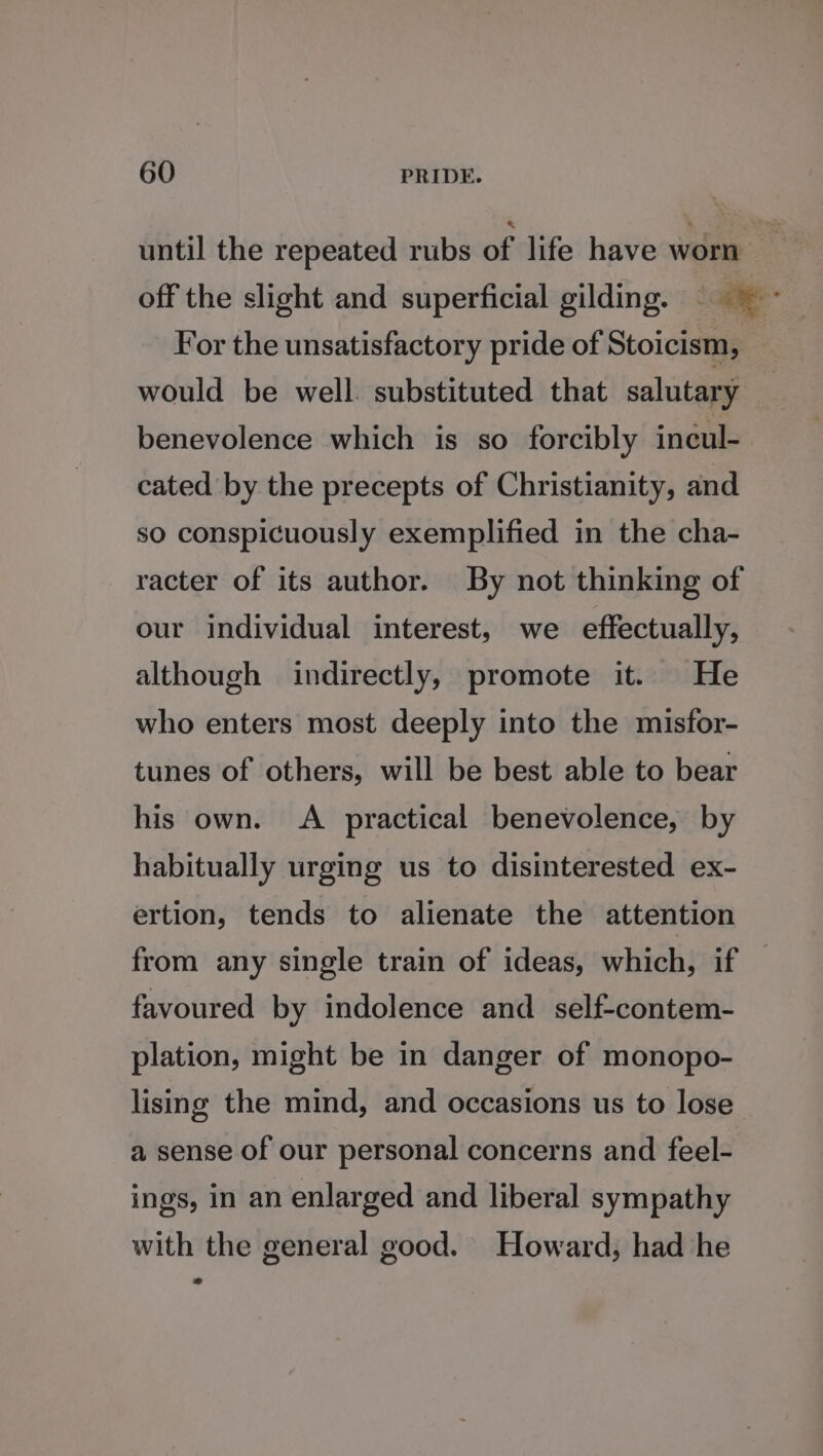 until the repeated rubs of life have worn off the slight and superficial gilding. ~ For the unsatisfactory pride of Stoicism, would be well. substituted that salutary benevolence which is so forcibly incul- cated by the precepts of Christianity, and so conspicuously exemplified in the cha- racter of its author. By not thinking of our individual interest, we effectually, although indirectly, promote it. He who enters most deeply into the misfor- tunes of others, will be best able to bear his own. &lt;A practical benevolence, by habitually urging us to disinterested ex- ertion, tends to alienate the attention from any single train of ideas, which, if — favoured by indolence and self-contem- plation, might be in danger of monopo- lising the mind, and occasions us to lose a sense of our personal concerns and feel- ings, in an enlarged and liberal sympathy with the general good. Howard, had he »