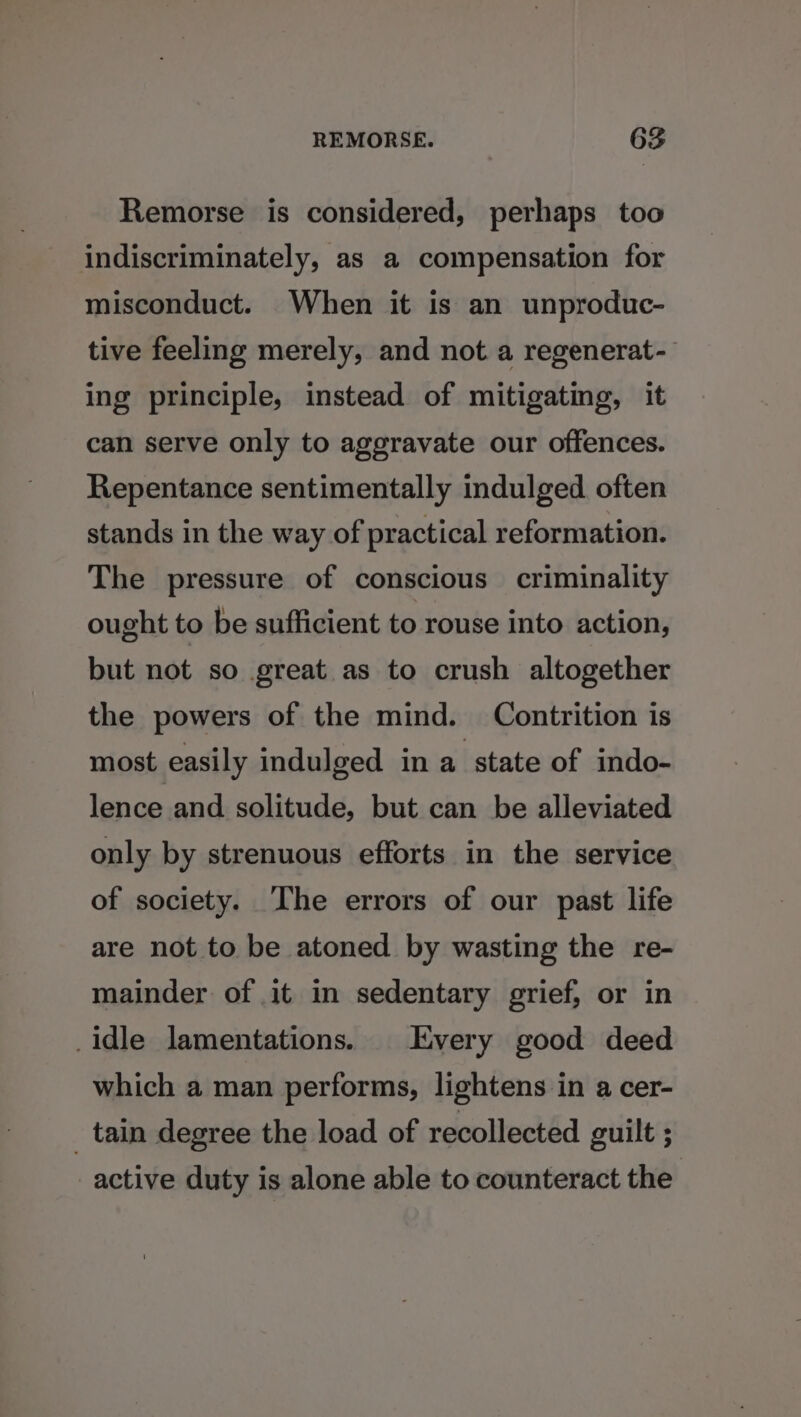 Remorse is considered, perhaps too indiscriminately, as a compensation for misconduct. When it is an unproduc- tive feeling merely, and not a regenerat- ing principle, instead of mitigating, it can serve only to aggravate our offences. Repentance sentimentally indulged often stands in the way of practical reformation. The pressure of conscious criminality ought to be sufficient to rouse into action, but not so great as to crush altogether the powers of the mind. Contrition is most easily indulged in a state of indo- lence and solitude, but can be alleviated only by strenuous efforts in the service of society. The errors of our past life are not to be atoned by wasting the re- mainder of it in sedentary grief, or in _idle lamentations. Every good deed which a man performs, lightens in a cer- _ tain degree the load of recollected guilt ; active duty is alone able to counteract the