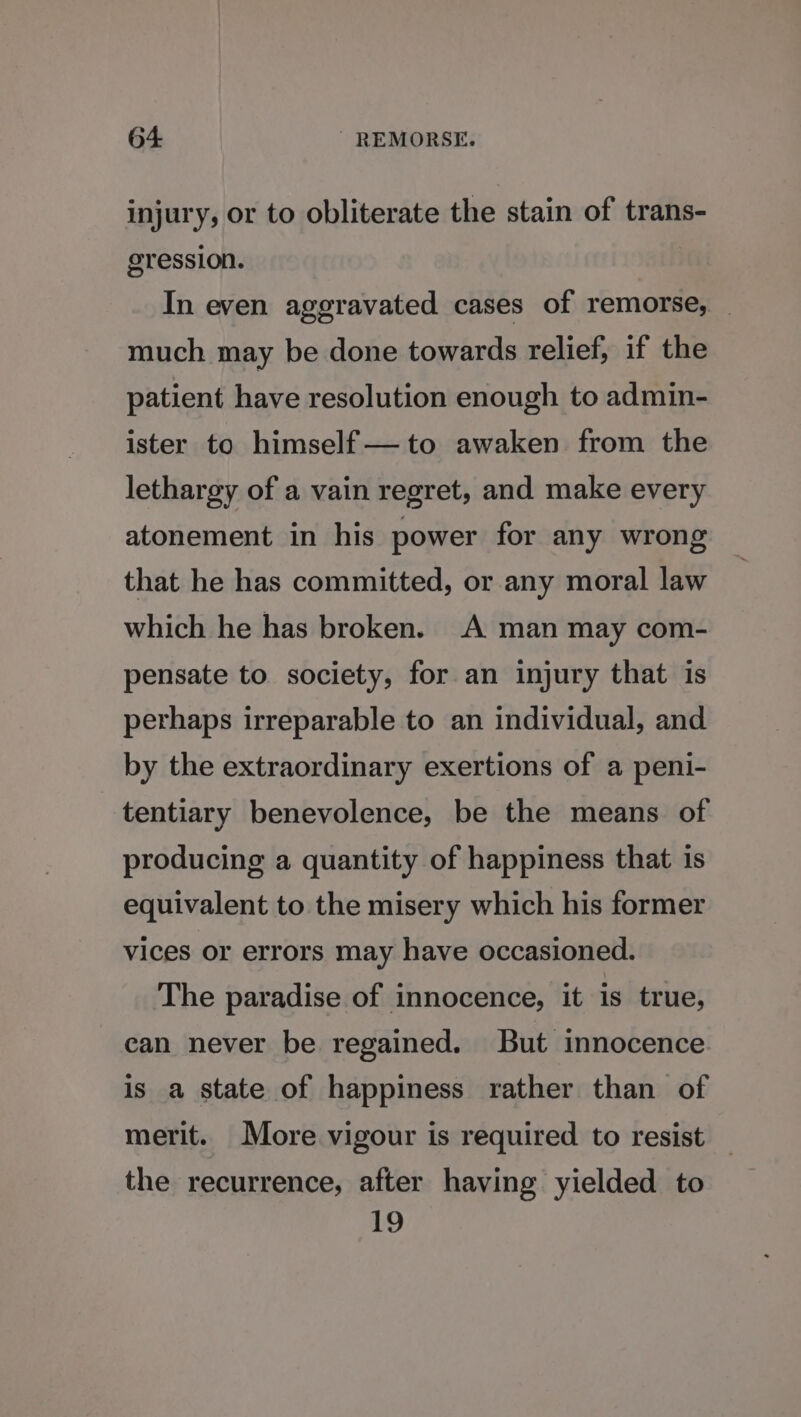 injury, or to obliterate the stain of trans- gression. In even aggravated cases of remorse, _ much may be done towards relief, if the patient have resolution enough to admin- ister to himself —to awaken from the lethargy of a vain regret, and make every atonement in his power for any wrong that he has committed, or any moral law which he has broken. A man may com- pensate to society, for an injury that is perhaps irreparable to an individual, and by the extraordinary exertions of a peni- tentiary benevolence, be the means of producing a quantity of happiness that is equivalent to the misery which his former vices or errors may have occasioned. The paradise of innocence, it is true, can never be regained. But innocence is a state of happiness rather than of merit. More vigour is required to resist the recurrence, after having yielded to 19