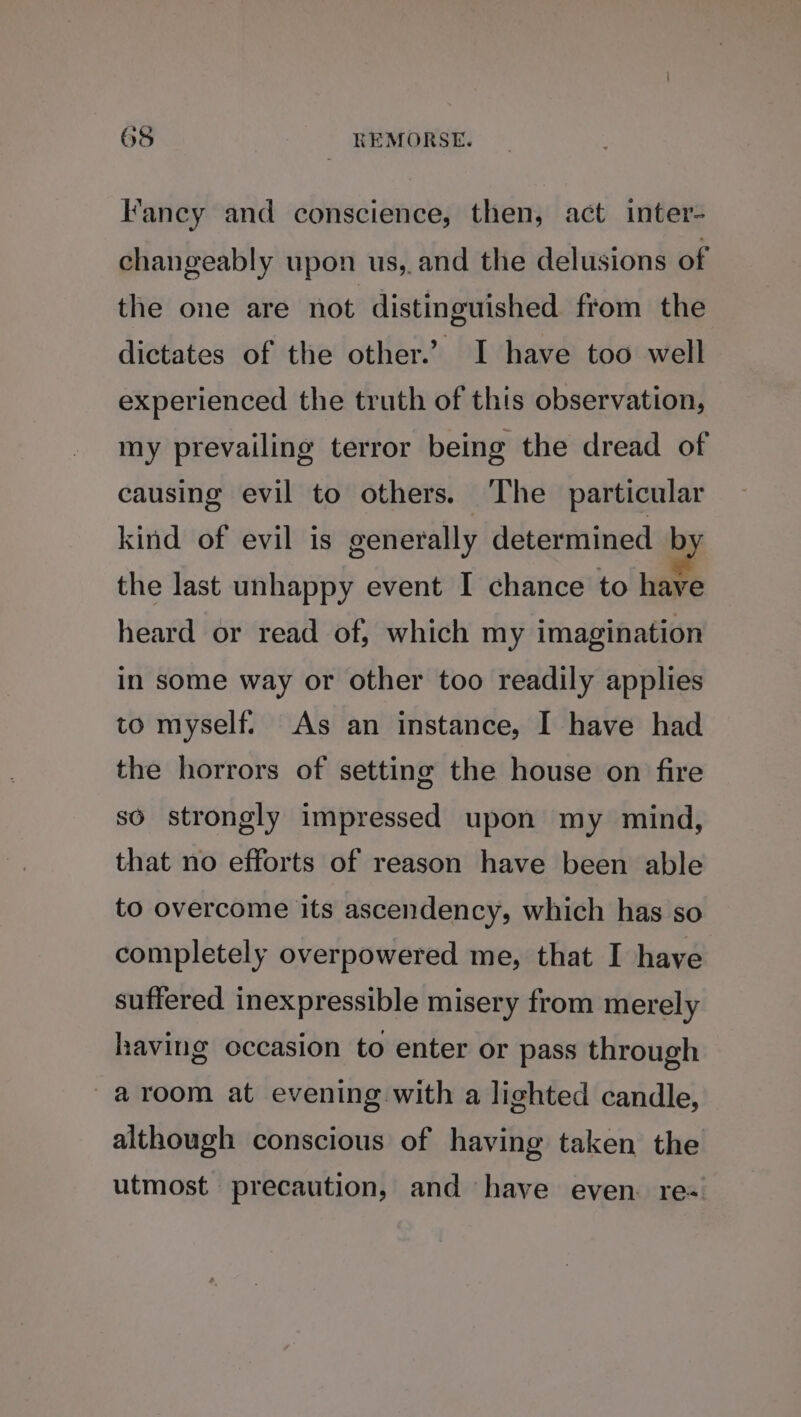 Fancy and conscience, then, act inter- changeably upon us, and the delusions of the one are not distinguished from the dictates of the other.’ I have too well experienced the truth of this observation, my prevailing terror being the dread of causing evil to others. The particular kind of evil is generally determined by the last unhappy event I chance to have heard or read of, which my imagination in some way or other too readily applies to myself. As an instance, I have had the horrors of setting the house on fire so strongly impressed upon my mind, that no efforts of reason have been able to overcome its ascendency, which has so completely overpowered me, that I have suffered inexpressible misery from merely having occasion to enter or pass through -aroom at evening with a lighted candle, although conscious of having taken the utmost precaution, and have even. re-