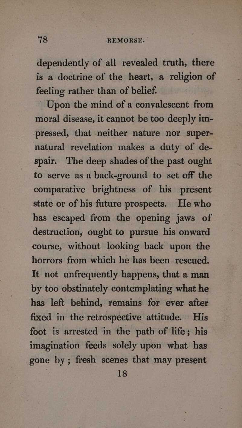 dependently of all revealed truth, there is a doctrine of the heart, a religion of feeling rather than of belief. Upon the mind of a convalescent from moral disease, it cannot be too deeply im- pressed, that neither nature nor super- natural revelation makes a duty of de- spair. The deep shades of the past ought to serve as a back-ground to set off the comparative brightness of his present state or of his future prospects. He who has escaped from the opening jaws of destruction, ought to pursue his onward course, without looking back upon the horrors from which he has been rescued. It not unfrequently happens, that a man &gt; by too obstinately contemplating what he has left behind, remains for ever after fixed in the retrospective attitude. His foot is arrested in the path of life; his imagination feeds solely upon what has gone by; fresh scenes that may present 7 18