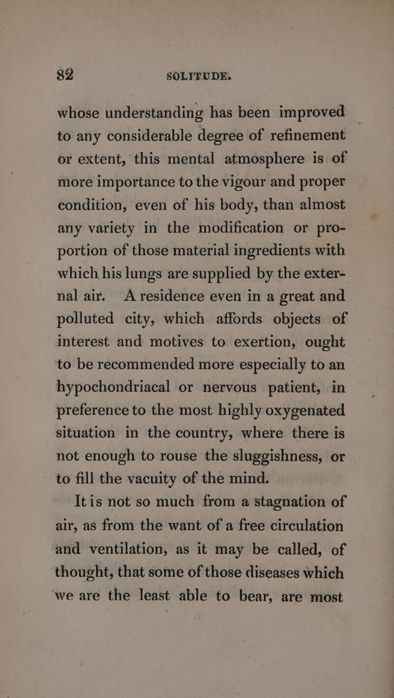 whose understanding has been improved to any considerable degree of refinement or extent, this mental atmosphere is of more importance to the vigour and proper condition, even of his body, than almost any variety in the modification or pro- portion of those material ingredients with which his lungs are supplied by the exter- nal air. A residence even in a great and polluted city, which affords objects of interest and motives to exertion, ought to be recommended more especially to an hypochondriacal or nervous patient, in preference to the most highly oxygenated situation in the country, where there is not enough to rouse the sluggishness, or to fill the vacuity of the mind. Itis not so much from a stagnation of air, as from the want of a free circulation and ventilation, as it may be called, of thought, that some of those diseases which we are the least able to bear, are most