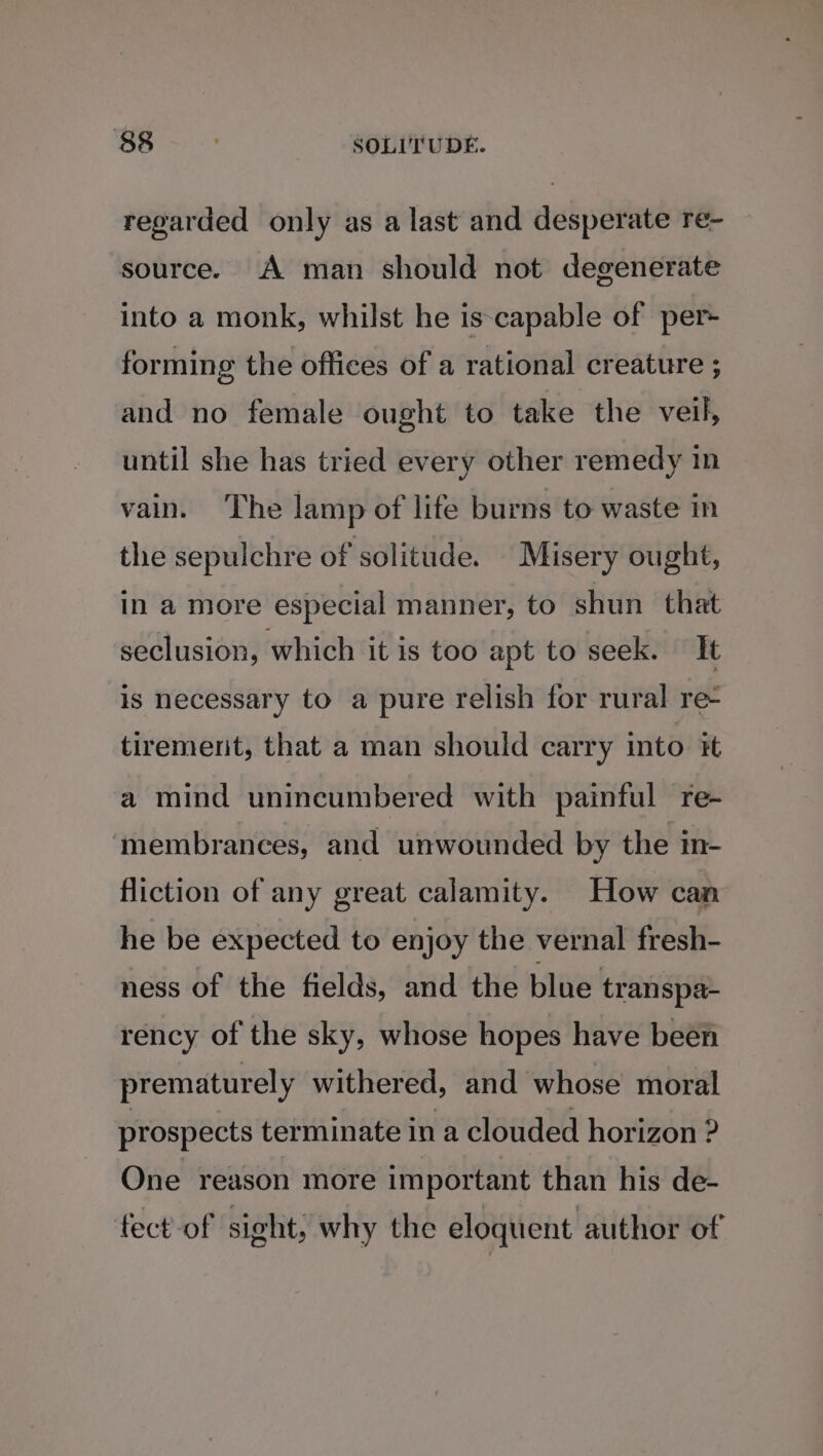 regarded only as a last and desperate re- source. A man should not degenerate into a monk, whilst he is-capable of per+ forming the offices of a rational creature ; and no female ought to take the veil, until she has tried every other remedy in vain. The lamp of life burns to waste in the sepulchre of solitude. Misery ought, in a more especial manner, to shun that seclusion, which it is too apt to seek. It is necessary to a pure relish for rural re- tiremerit, that a man should carry into it a mind unincumbered with painful re- ‘membrances, and unwounded by the in- fliction of any great calamity. How can he be expected to enjoy the vernal fresh- ness of the fields, and the blue transpa- rency of the sky, whose hopes have been prematurely withered, and whose moral prospects ter minate in a clouded horizon ? One reason more important than his de- fect of sight; why the eloquent author of