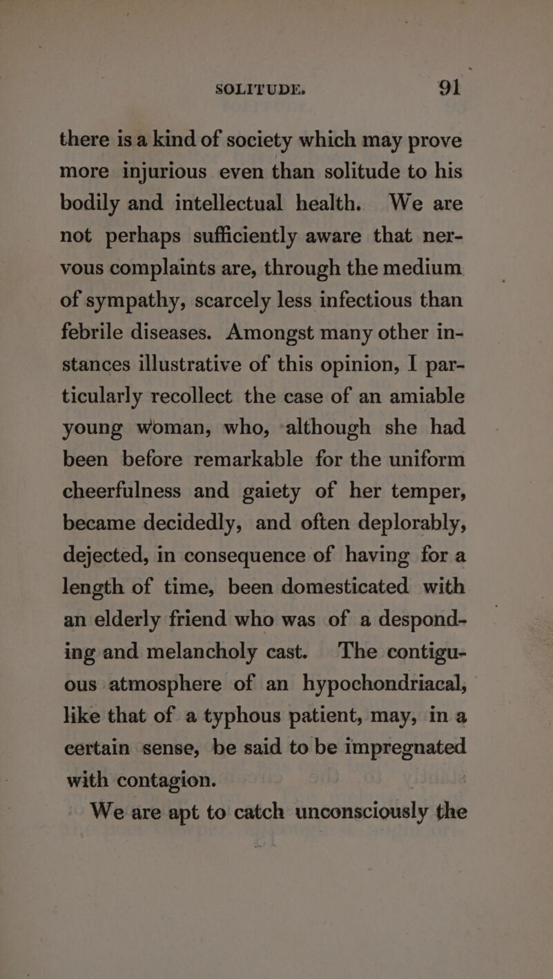 there is a kind of society which may prove more injurious even than solitude to his bodily and intellectual health. We are not perhaps sufficiently aware that ner- vous complaints are, through the medium of sympathy, scarcely less infectious than febrile diseases. Amongst many other in- stances illustrative of this opinion, I par- ticularly recollect the case of an amiable young woman, who, ‘although she had been before remarkable for the uniform cheerfulness and gaiety of her temper, became decidedly, and often deplorably, dejected, in consequence of having for a length of time, been domesticated with an elderly friend who was of a despond- ing and melancholy cast. The contigu- ous atmosphere of an hypochondriacal, like that of a typhous patient, may, in a eertain sense, be said to be E nsane with contagion. ~ We are apt to catch unconsciously the