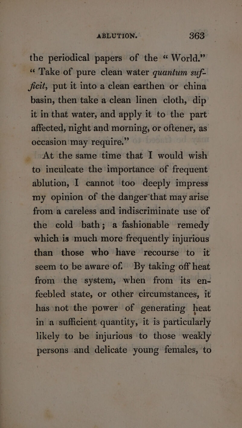 the periodical papers of the “ World.” “ Take of pure clean water quantum suf- ficit, put it into a clean earthen or china basin, then take a clean linen cloth, dip it in that water, and apply it to the part affected, night and morning, or oftener, as occasion may require.” At the same time that I would wish to inculcate the importance of frequent ablution, I cannot too deeply impress my opinion of the danger‘that may arise from a careless and indiscriminate use of the cold ‘bath; a fashionable remedy which is much more frequently injurious than those who have recourse to it seem to be aware of. By taking off heat from the system, when from its en- feebled state, or other circumstances, it has not the power of generating heat in a‘sufficient quantity, it is particularly likely to be injurious to those weakly persons and delicate young females, to