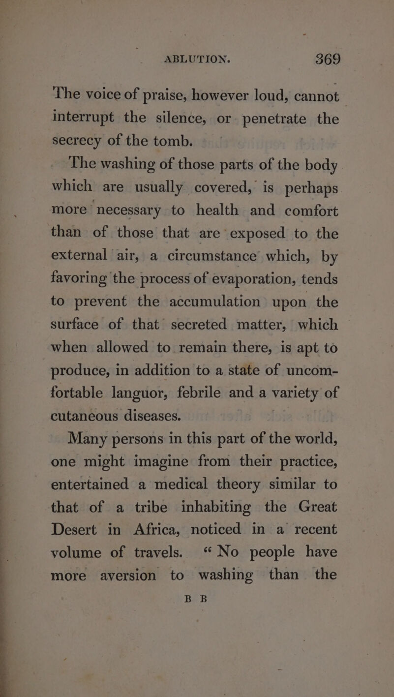 The voice of praise, however loud, cannot interrupt the silence, or penetrate the secrecy of the tomb. The washing of those parts of the body. which are usually covered, is perhaps more necessary to health and comfort than of those that are exposed to the external air, a circumstance which, by favoring the process of evaporation, tends to prevent the accumulation upon the surface of that secreted matter, which — when allowed to remain there, is apt to produce, in addition to a state of uncom- fortable languor, febrile and a vanelp of cutaneous diseases. Many persons in this part of the world, one might imagine from their practice, entertained a medical theory similar to that of a tribe inhabiting the Great Desert in Africa, noticed in a recent volume of travels. “No people have more aversion to washing than the BB