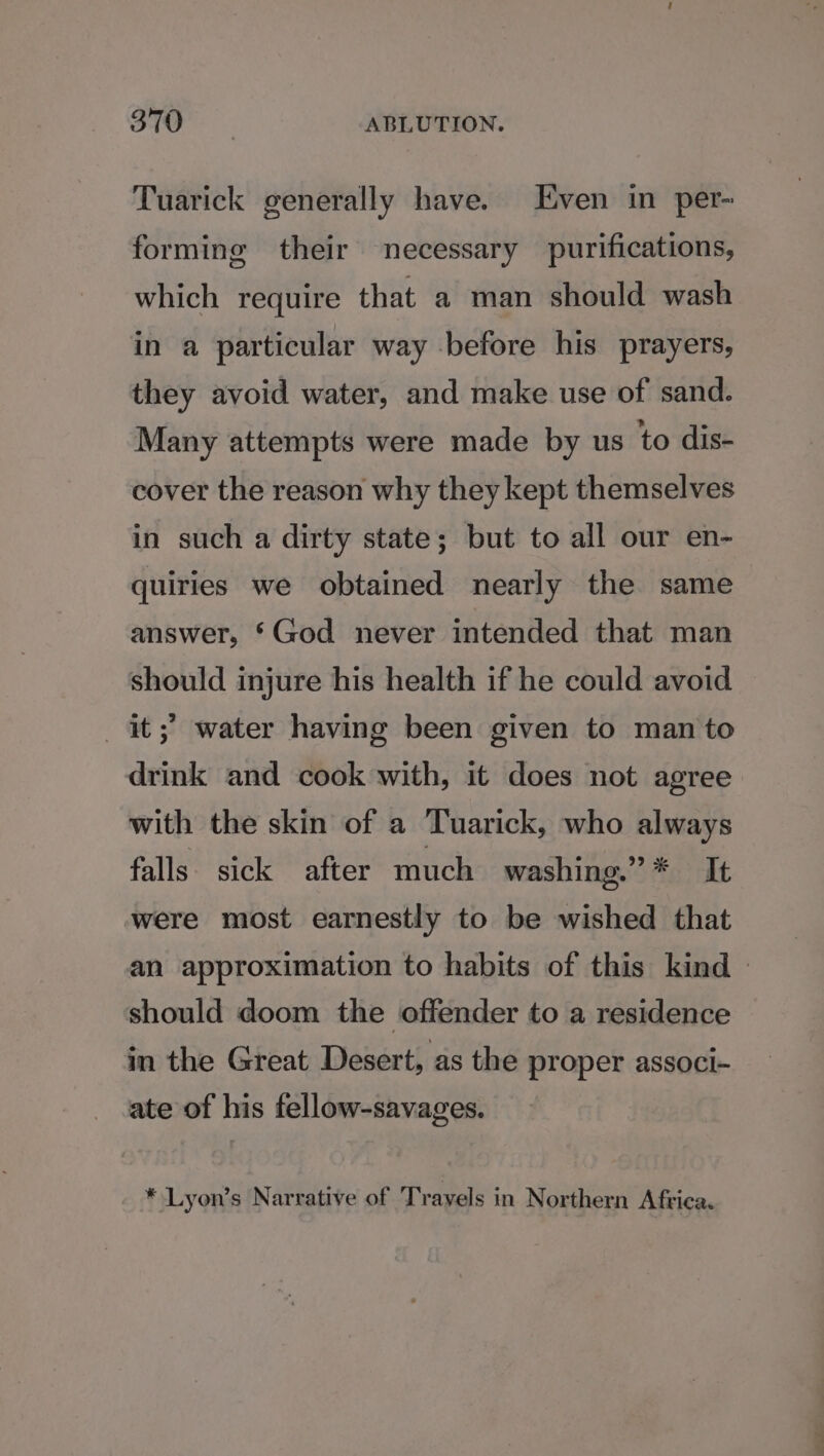 Tuarick generally have. Even in per- forming their necessary purifications, which require that a man should wash in a particular way before his prayers, they avoid water, and make use of sand. Many attempts were made by us to dis- cover the reason why they kept themselves in such a dirty state; but to all our en- quiries we obtained nearly the same answer, §God never intended that man should injure his health if he could avoid it;’ water having been given to man to drink and cook with, it does not agree with the skin of a Tuarick, who always falls sick after much washing.” * It were most earnestly to wished that an approximation to habits of this kind — should doom the offender to a residence in the Great Desert, as the proper associ- ate of his fellow-savages. * Lyon’s Narrative of Trayels in Northern Africa.