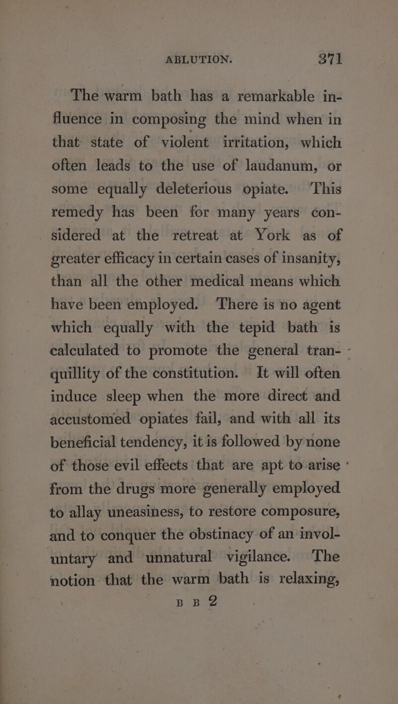 The warm bath has a remarkable in- fluence in composing the mind when in that state of violent irritation, which often leads to the use of laudanum, or some equally deleterious opiate. ‘This remedy has been for many years con- sidered at the retreat at York as of greater efficacy in certain cases of insanity, than all the other medical means which have been employed. ‘There is no agent which equally with the tepid bath is calculated to promote the general tran- - quillity of the constitution. It will often induce sleep when the more direct and accustomed. opiates fail, and with all its beneficial tendency, it is followed by none of those evil effects that are apt to-arise ° from the drugs more generally employed to allay uneasiness, to restore composure, and to conquer the obstinacy of an invol- untary and unnatural vigilance. The notion that the warm bath is relaxing,