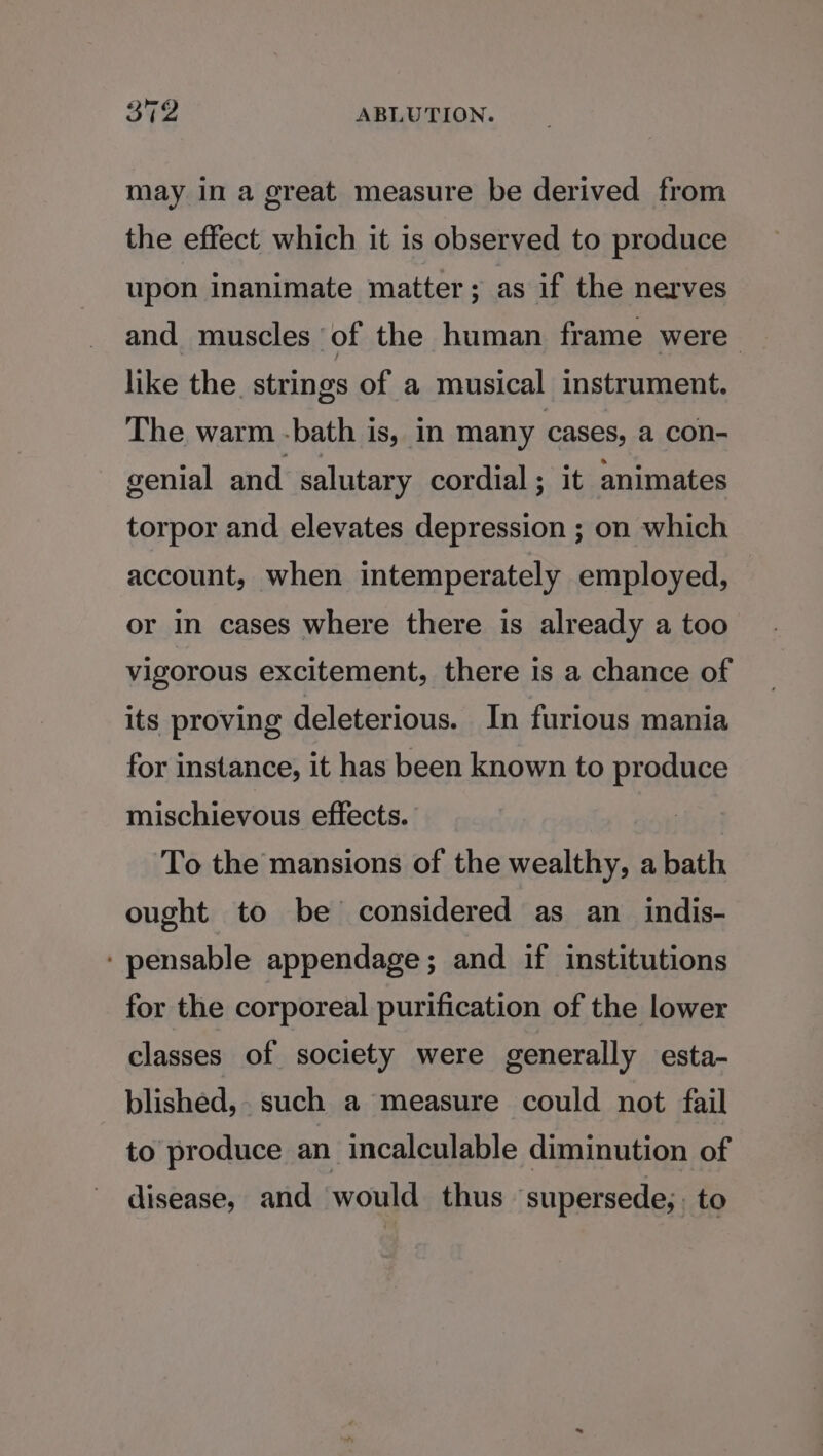 may in a great measure be derived from the effect which it is observed to produce upon inanimate matter ; as if the nerves and muscles of the human frame were like the. strings of a musical instrument. The warm -bath is, in many cases, a con- genial and salutary cordial; it animates torpor and elevates depression ; on which account, when intemperately employed, or in cases where there is already a too vigorous excitement, there is a chance of its proving deleterious. In furious mania for instance, it has been known to produce mischievous effects. To the mansions of the wealthy, a bath ought to be considered as an_indis- ‘pensable appendage; and if institutions for the corporeal purification of the lower classes of society were generally esta- blished,. such a measure could not fail to produce an incalculable diminution of disease, and would thus supersede; to