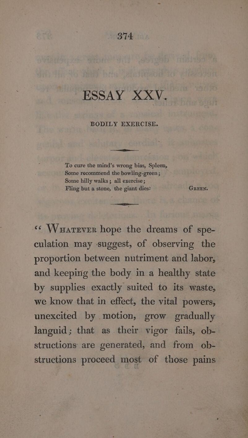 - ESSAY XXV. aa To cure the mind’s wrong bias, Spleen, Some recommend the bowling-green ; Some hilly walks ; all exercise; Fling but a stone, the giant dies: GREEN. | - Se RSMo &lt;&lt; Wuarever hope the dreams of spe- culation may suggest, of observing the proportion between nutriment and labor, and keeping the body in a healthy state by supplies exactly suited to its waste, we know that in effect, the vital powers, unexcited by motion, grow gradually languid; that as their vigor fails, ob- structions are generated, and from ob- structions proceed most of those pains