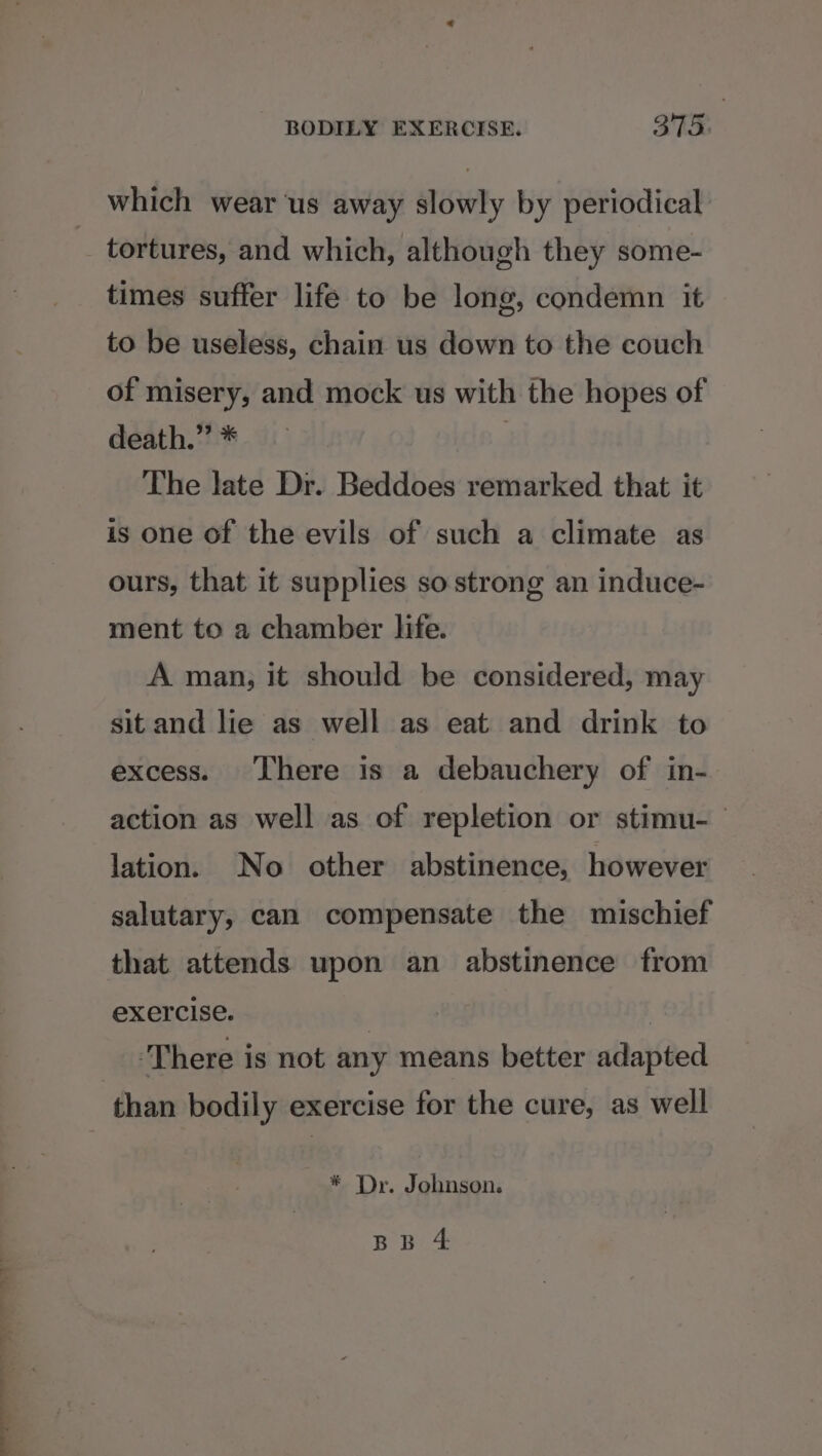 which wear us away slowly by periodical tortures, and which, although they some- times suffer life to be long, condemn it to be useless, chain us down to the couch of misery, and mock us with the hopes of death.” * | The late Dr. Beddoes remarked that it is one of the evils of such a climate as ours, that it supplies so strong an induce- ment to a chamber life. A man, it should be considered, may sit and lie as well as eat and drink to excess. There is a debauchery of in- action as well as of repletion or stimu- lation. No other abstinence, however salutary, can compensate the mischief that attends upon an abstinence from exercise. 3 ‘There is not any means better adapted than bodily exercise for the cure, as well * Dr. Johnson.